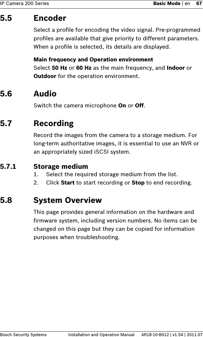 IP Camera 200 Series Basic Mode | en 67Bosch Security Systems Installation and Operation Manual AR18-10-B012 | v1.54 | 2011.075.5 EncoderSelect a profile for encoding the video signal. Pre-programmed profiles are available that give priority to different parameters. When a profile is selected, its details are displayed.Main frequency and Operation environmentSelect 50 Hz or 60 Hz as the main frequency, and Indoor or Outdoor for the operation environment.5.6 AudioSwitch the camera microphone On or Off.5.7 RecordingRecord the images from the camera to a storage medium. For long-term authoritative images, it is essential to use an NVR or an appropriately sized iSCSI system.5.7.1 Storage medium1. Select the required storage medium from the list.2. Click Start to start recording or Stop to end recording.5.8 System OverviewThis page provides general information on the hardware and firmware system, including version numbers. No items can be changed on this page but they can be copied for information purposes when troubleshooting.