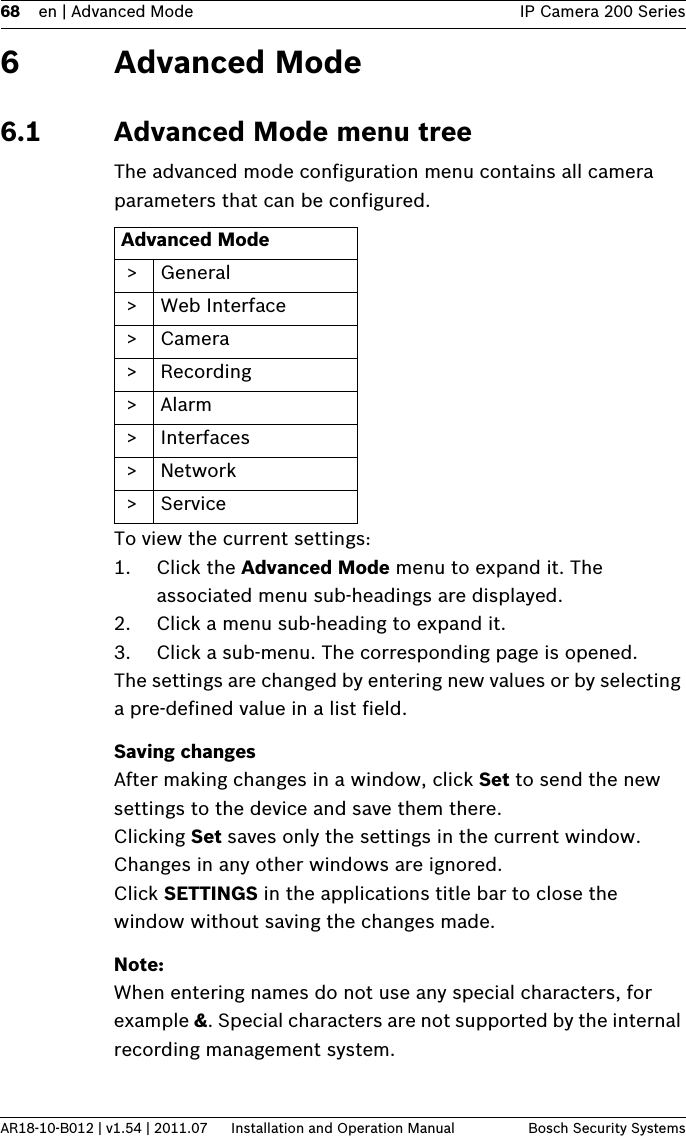 68 en | Advanced Mode IP Camera 200 SeriesAR18-10-B012 | v1.54 | 2011.07 Installation and Operation Manual Bosch Security Systems6 Advanced Mode6.1 Advanced Mode menu treeThe advanced mode configuration menu contains all camera parameters that can be configured.To view the current settings:1. Click the Advanced Mode menu to expand it. The associated menu sub-headings are displayed.2. Click a menu sub-heading to expand it.3. Click a sub-menu. The corresponding page is opened.The settings are changed by entering new values or by selecting a pre-defined value in a list field.Saving changesAfter making changes in a window, click Set to send the new settings to the device and save them there.Clicking Set saves only the settings in the current window. Changes in any other windows are ignored.Click SETTINGS in the applications title bar to close the window without saving the changes made.Note:When entering names do not use any special characters, for example &amp;. Special characters are not supported by the internal recording management system.Advanced Mode &gt; General &gt; Web Interface &gt; Camera  &gt;Recording &gt;Alarm &gt; Interfaces &gt;Network &gt; Service