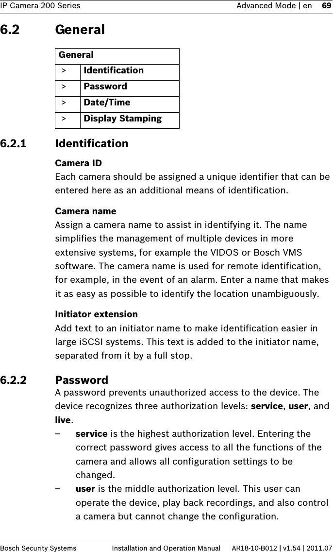 IP Camera 200 Series Advanced Mode | en 69Bosch Security Systems Installation and Operation Manual AR18-10-B012 | v1.54 | 2011.076.2 General6.2.1 IdentificationCamera IDEach camera should be assigned a unique identifier that can be entered here as an additional means of identification.Camera nameAssign a camera name to assist in identifying it. The name simplifies the management of multiple devices in more extensive systems, for example the VIDOS or Bosch VMS software. The camera name is used for remote identification, for example, in the event of an alarm. Enter a name that makes it as easy as possible to identify the location unambiguously.Initiator extensionAdd text to an initiator name to make identification easier in large iSCSI systems. This text is added to the initiator name, separated from it by a full stop.6.2.2 PasswordA password prevents unauthorized access to the device. The device recognizes three authorization levels: service, user, and live.–service is the highest authorization level. Entering the correct password gives access to all the functions of the camera and allows all configuration settings to be changed.–user is the middle authorization level. This user can operate the device, play back recordings, and also control a camera but cannot change the configuration.General &gt; Identification &gt; Password &gt; Date/Time &gt; Display Stamping