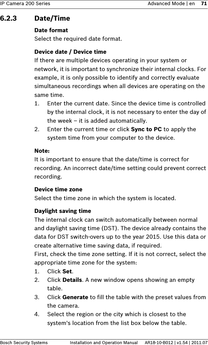 IP Camera 200 Series Advanced Mode | en 71Bosch Security Systems Installation and Operation Manual AR18-10-B012 | v1.54 | 2011.076.2.3 Date/TimeDate formatSelect the required date format.Device date / Device timeIf there are multiple devices operating in your system or network, it is important to synchronize their internal clocks. For example, it is only possible to identify and correctly evaluate simultaneous recordings when all devices are operating on the same time.1. Enter the current date. Since the device time is controlled by the internal clock, it is not necessary to enter the day of the week – it is added automatically.2. Enter the current time or click Sync to PC to apply the system time from your computer to the device.Note:It is important to ensure that the date/time is correct for recording. An incorrect date/time setting could prevent correct recording.Device time zoneSelect the time zone in which the system is located.Daylight saving timeThe internal clock can switch automatically between normal and daylight saving time (DST). The device already contains the data for DST switch-overs up to the year 2015. Use this data or create alternative time saving data, if required.First, check the time zone setting. If it is not correct, select the appropriate time zone for the system:1. Click Set.2. Click Details. A new window opens showing an empty table.3. Click Generate to fill the table with the preset values from the camera.4. Select the region or the city which is closest to the system&apos;s location from the list box below the table.
