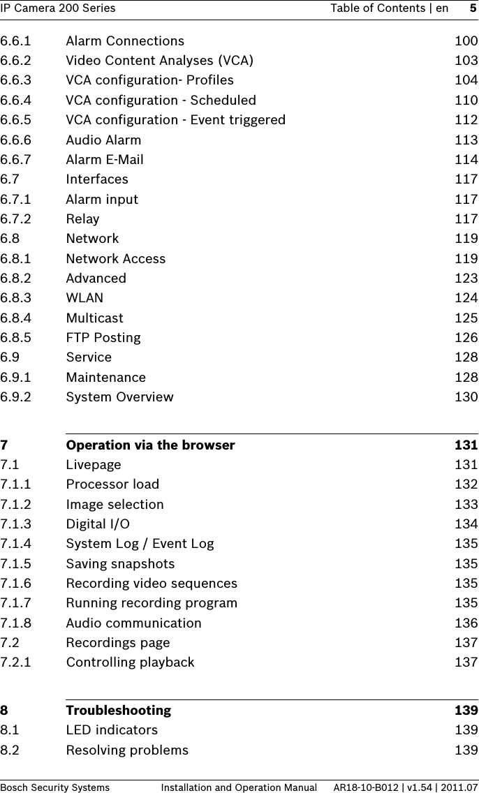 IP Camera 200 Series Table of Contents | en 5Bosch Security Systems Installation and Operation Manual AR18-10-B012 | v1.54 | 2011.076.6.1 Alarm Connections 1006.6.2 Video Content Analyses (VCA) 1036.6.3 VCA configuration- Profiles 1046.6.4 VCA configuration - Scheduled 1106.6.5 VCA configuration - Event triggered 1126.6.6 Audio Alarm 1136.6.7 Alarm E-Mail 1146.7 Interfaces 1176.7.1 Alarm input 1176.7.2 Relay 1176.8 Network 1196.8.1 Network Access 1196.8.2 Advanced 1236.8.3 WLAN 1246.8.4 Multicast 1256.8.5 FTP Posting 1266.9 Service 1286.9.1 Maintenance 1286.9.2 System Overview 1307 Operation via the browser 1317.1 Livepage 1317.1.1 Processor load  1327.1.2 Image selection 1337.1.3 Digital I/O 1347.1.4 System Log / Event Log 1357.1.5 Saving snapshots 1357.1.6 Recording video sequences 1357.1.7 Running recording program 1357.1.8 Audio communication 1367.2 Recordings page 1377.2.1 Controlling playback 1378 Troubleshooting 1398.1 LED indicators 1398.2 Resolving problems 139