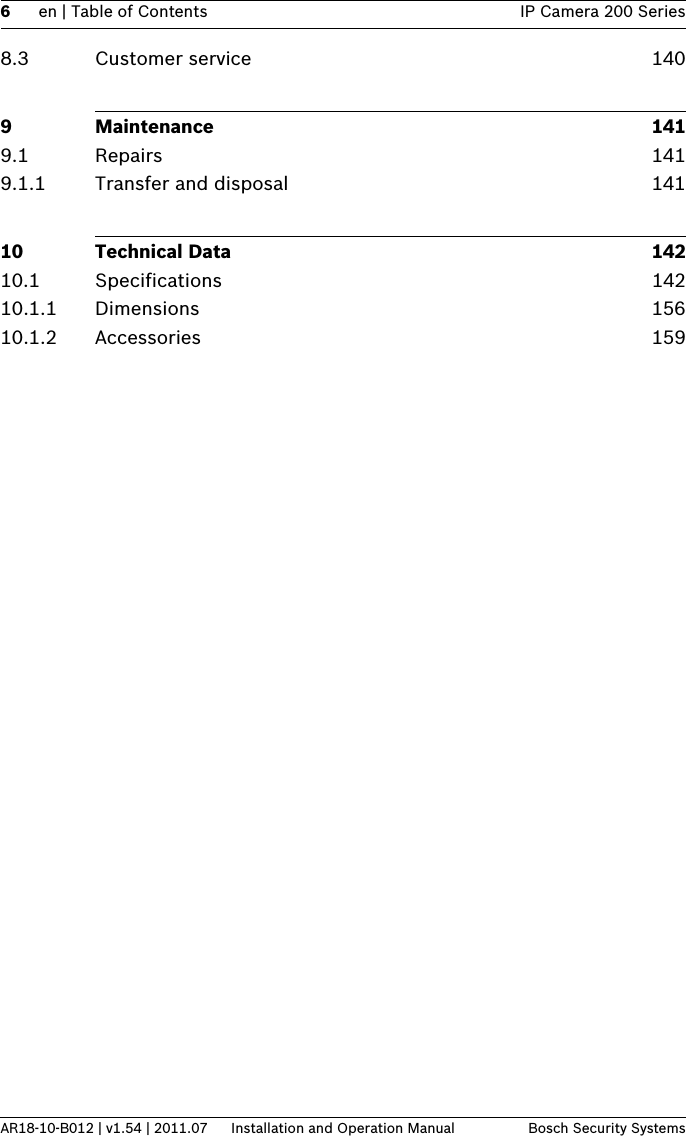 6en | Table of Contents IP Camera 200 SeriesAR18-10-B012 | v1.54 | 2011.07 Installation and Operation Manual Bosch Security Systems8.3 Customer service 1409 Maintenance 1419.1 Repairs 1419.1.1 Transfer and disposal 14110 Technical Data 14210.1 Specifications 14210.1.1 Dimensions 15610.1.2 Accessories 159