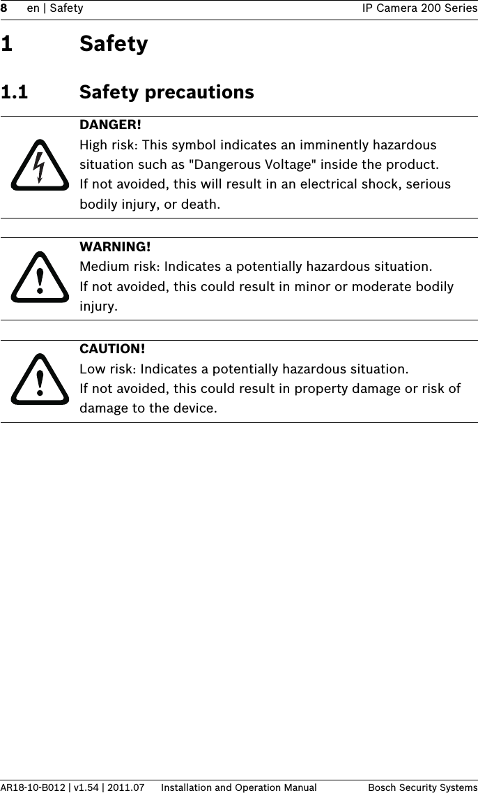 8en | Safety IP Camera 200 SeriesAR18-10-B012 | v1.54 | 2011.07 Installation and Operation Manual Bosch Security Systems1Safety1.1 Safety precautionsDANGER! High risk: This symbol indicates an imminently hazardous situation such as &quot;Dangerous Voltage&quot; inside the product.If not avoided, this will result in an electrical shock, serious bodily injury, or death.WARNING! Medium risk: Indicates a potentially hazardous situation.If not avoided, this could result in minor or moderate bodily injury.CAUTION! Low risk: Indicates a potentially hazardous situation.If not avoided, this could result in property damage or risk of damage to the device.