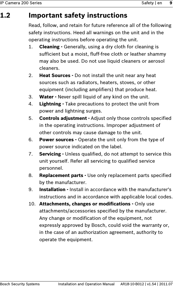 IP Camera 200 Series Safety | en 9Bosch Security Systems Installation and Operation Manual AR18-10-B012 | v1.54 | 2011.071.2 Important safety instructionsRead, follow, and retain for future reference all of the following safety instructions. Heed all warnings on the unit and in the operating instructions before operating the unit.1. Cleaning - Generally, using a dry cloth for cleaning is sufficient but a moist, fluff-free cloth or leather shammy may also be used. Do not use liquid cleaners or aerosol cleaners.2. Heat Sources - Do not install the unit near any heat sources such as radiators, heaters, stoves, or other equipment (including amplifiers) that produce heat.3. Water - Never spill liquid of any kind on the unit.4. Lightning - Take precautions to protect the unit from power and lightning surges.5. Controls adjustment - Adjust only those controls specified in the operating instructions. Improper adjustment of other controls may cause damage to the unit.6. Power sources - Operate the unit only from the type of power source indicated on the label.7. Servicing - Unless qualified, do not attempt to service this unit yourself. Refer all servicing to qualified service personnel.8. Replacement parts - Use only replacement parts specified by the manufacturer.9. Installation - Install in accordance with the manufacturer&apos;s instructions and in accordance with applicable local codes.10. Attachments, changes or modifications - Only use attachments/accessories specified by the manufacturer. Any change or modification of the equipment, not expressly approved by Bosch, could void the warranty or, in the case of an authorization agreement, authority to operate the equipment.