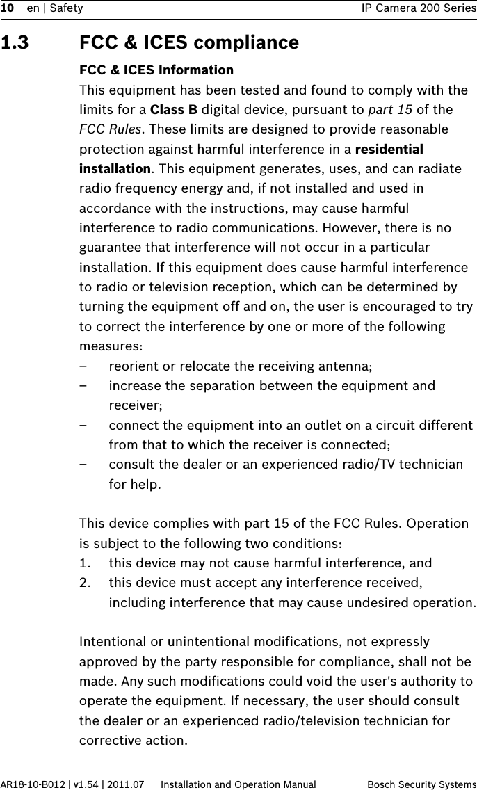 10 en | Safety IP Camera 200 SeriesAR18-10-B012 | v1.54 | 2011.07 Installation and Operation Manual Bosch Security Systems1.3 FCC &amp; ICES complianceFCC &amp; ICES InformationThis equipment has been tested and found to comply with the limits for a Class B digital device, pursuant to part 15 of the FCC Rules. These limits are designed to provide reasonable protection against harmful interference in a residential installation. This equipment generates, uses, and can radiate radio frequency energy and, if not installed and used in accordance with the instructions, may cause harmful interference to radio communications. However, there is no guarantee that interference will not occur in a particular installation. If this equipment does cause harmful interference to radio or television reception, which can be determined by turning the equipment off and on, the user is encouraged to try to correct the interference by one or more of the following measures:– reorient or relocate the receiving antenna;– increase the separation between the equipment and receiver;– connect the equipment into an outlet on a circuit different from that to which the receiver is connected;– consult the dealer or an experienced radio/TV technician for help.This device complies with part 15 of the FCC Rules. Operation is subject to the following two conditions:1. this device may not cause harmful interference, and2. this device must accept any interference received, including interference that may cause undesired operation.Intentional or unintentional modifications, not expressly approved by the party responsible for compliance, shall not be made. Any such modifications could void the user&apos;s authority to operate the equipment. If necessary, the user should consult the dealer or an experienced radio/television technician for corrective action.
