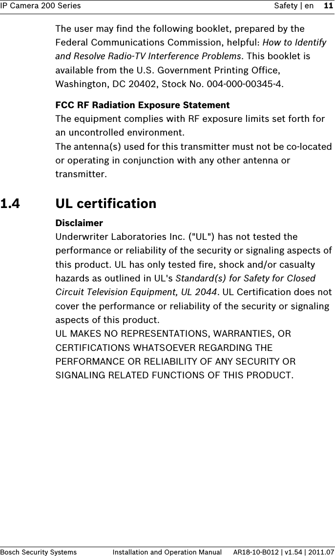 IP Camera 200 Series Safety | en 11Bosch Security Systems Installation and Operation Manual AR18-10-B012 | v1.54 | 2011.07The user may find the following booklet, prepared by the Federal Communications Commission, helpful: How to Identify and Resolve Radio-TV Interference Problems. This booklet is available from the U.S. Government Printing Office, Washington, DC 20402, Stock No. 004-000-00345-4.FCC RF Radiation Exposure StatementThe equipment complies with RF exposure limits set forth for an uncontrolled environment. The antenna(s) used for this transmitter must not be co-located or operating in conjunction with any other antenna or transmitter. 1.4 UL certificationDisclaimerUnderwriter Laboratories Inc. (&quot;UL&quot;) has not tested the performance or reliability of the security or signaling aspects of this product. UL has only tested fire, shock and/or casualty hazards as outlined in UL&apos;s Standard(s) for Safety for Closed Circuit Television Equipment, UL 2044. UL Certification does not cover the performance or reliability of the security or signaling aspects of this product.UL MAKES NO REPRESENTATIONS, WARRANTIES, OR CERTIFICATIONS WHATSOEVER REGARDING THE PERFORMANCE OR RELIABILITY OF ANY SECURITY OR SIGNALING RELATED FUNCTIONS OF THIS PRODUCT.