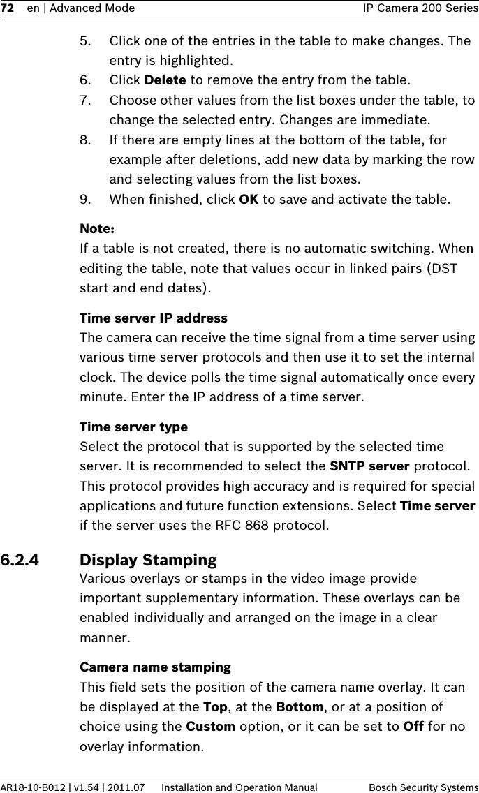 72 en | Advanced Mode IP Camera 200 SeriesAR18-10-B012 | v1.54 | 2011.07 Installation and Operation Manual Bosch Security Systems5. Click one of the entries in the table to make changes. The entry is highlighted.6. Click Delete to remove the entry from the table.7. Choose other values from the list boxes under the table, to change the selected entry. Changes are immediate.8. If there are empty lines at the bottom of the table, for example after deletions, add new data by marking the row and selecting values from the list boxes.9. When finished, click OK to save and activate the table.Note:If a table is not created, there is no automatic switching. When editing the table, note that values occur in linked pairs (DST start and end dates).Time server IP addressThe camera can receive the time signal from a time server using various time server protocols and then use it to set the internal clock. The device polls the time signal automatically once every minute. Enter the IP address of a time server.Time server typeSelect the protocol that is supported by the selected time server. It is recommended to select the SNTP server protocol. This protocol provides high accuracy and is required for special applications and future function extensions. Select Time server if the server uses the RFC 868 protocol.6.2.4 Display StampingVarious overlays or stamps in the video image provide important supplementary information. These overlays can be enabled individually and arranged on the image in a clear manner.Camera name stampingThis field sets the position of the camera name overlay. It can be displayed at the Top, at the Bottom, or at a position of choice using the Custom option, or it can be set to Off for no overlay information.