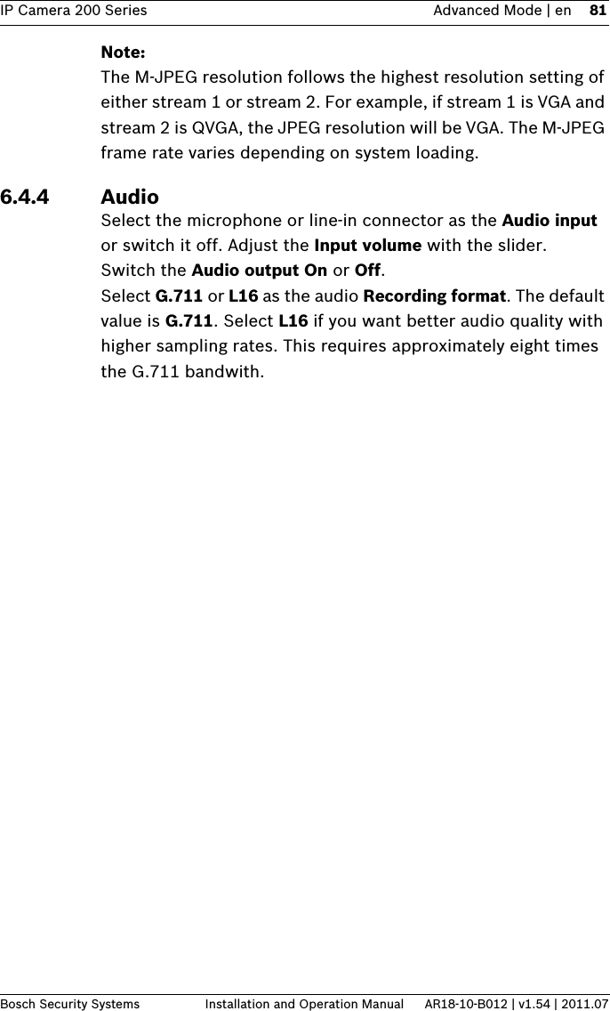 IP Camera 200 Series Advanced Mode | en 81Bosch Security Systems Installation and Operation Manual AR18-10-B012 | v1.54 | 2011.07Note:The M-JPEG resolution follows the highest resolution setting of either stream 1 or stream 2. For example, if stream 1 is VGA and stream 2 is QVGA, the JPEG resolution will be VGA. The M-JPEG frame rate varies depending on system loading.6.4.4 AudioSelect the microphone or line-in connector as the Audio input or switch it off. Adjust the Input volume with the slider.Switch the Audio output On or Off.Select G.711 or L16 as the audio Recording format. The default value is G.711. Select L16 if you want better audio quality with higher sampling rates. This requires approximately eight times the G.711 bandwith.