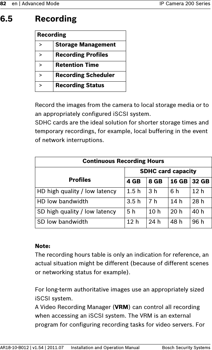 82 en | Advanced Mode IP Camera 200 SeriesAR18-10-B012 | v1.54 | 2011.07 Installation and Operation Manual Bosch Security Systems6.5 RecordingRecord the images from the camera to local storage media or to an appropriately configured iSCSI system. SDHC cards are the ideal solution for shorter storage times and temporary recordings, for example, local buffering in the event of network interruptions.Note:The recording hours table is only an indication for reference, an actual situation might be different (because of different scenes or networking status for example).For long-term authoritative images use an appropriately sized iSCSI system.A Video Recording Manager (VRM) can control all recording when accessing an iSCSI system. The VRM is an external program for configuring recording tasks for video servers. For Recording &gt; Storage Management &gt; Recording Profiles &gt; Retention Time &gt; Recording Scheduler &gt; Recording StatusContinuous Recording HoursProfilesSDHC card capacity4GB 8GB 16 GB 32 GBHD high quality / low latency 1.5 h 3 h 6 h 12 hHD low bandwidth 3.5 h 7 h 14 h 28 hSD high quality / low latency 5 h 10 h 20 h 40 hSD low bandwidth 12 h 24 h 48 h 96 h