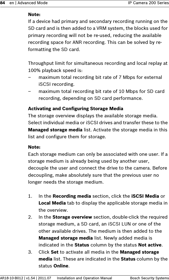 84 en | Advanced Mode IP Camera 200 SeriesAR18-10-B012 | v1.54 | 2011.07 Installation and Operation Manual Bosch Security SystemsNote:If a device had primary and secondary recording running on the SD card and is then added to a VRM system, the blocks used for primary recording will not be re-used, reducing the available recording space for ANR recording. This can be solved by re-formatting the SD card.Throughput limit for simultaneous recording and local replay at 100% playback speed is:– maximum total recording bit rate of 7 Mbps for external iSCSI recording.– maximum total recording bit rate of 10 Mbps for SD card recording, depending on SD card performance.Activating and Configuring Storage MediaThe storage overview displays the available storage media. Select individual media or iSCSI drives and transfer these to the Managed storage media list. Activate the storage media in this list and configure them for storage.Note:Each storage medium can only be associated with one user. If a storage medium is already being used by another user, decouple the user and connect the drive to the camera. Before decoupling, make absolutely sure that the previous user no longer needs the storage medium.1. In the Recording media section, click the iSCSI Media or Local Media tab to display the applicable storage media in the overview.2. In the Storage overview section, double-click the required storage medium, a SD card, an iSCSI LUN or one of the other available drives. The medium is then added to the Managed storage media list. Newly added media is indicated in the Status column by the status Not active.3. Click Set to activate all media in the Managed storage media list. These are indicated in the Status column by the status Online.