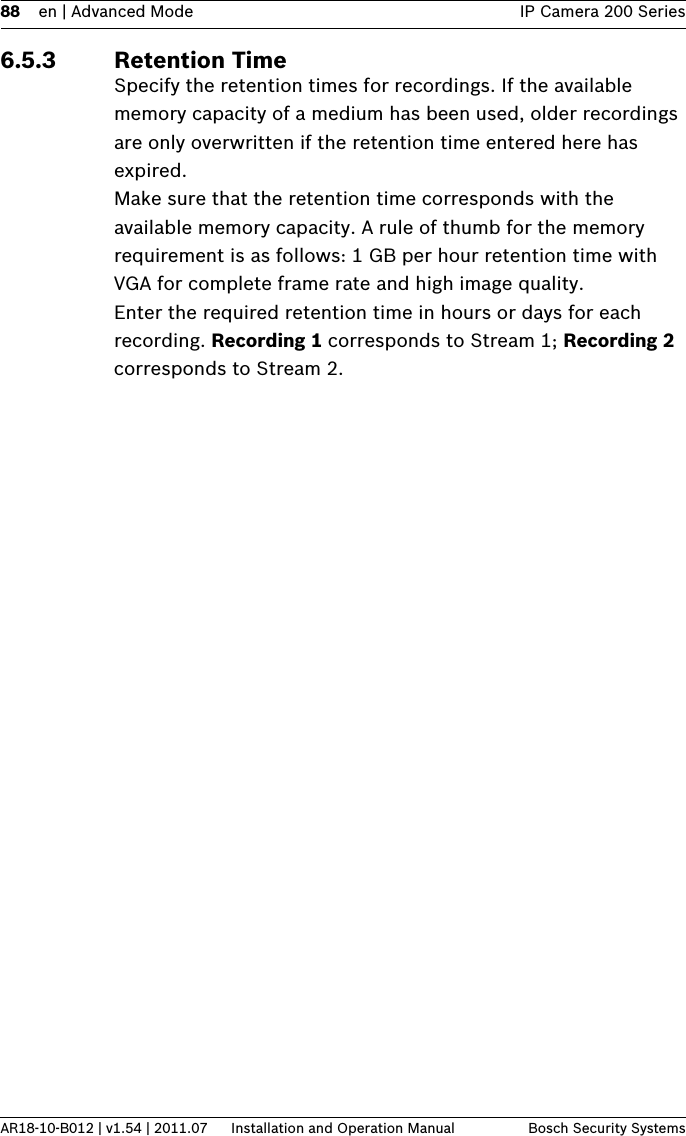 88 en | Advanced Mode IP Camera 200 SeriesAR18-10-B012 | v1.54 | 2011.07 Installation and Operation Manual Bosch Security Systems6.5.3 Retention TimeSpecify the retention times for recordings. If the available memory capacity of a medium has been used, older recordings are only overwritten if the retention time entered here has expired.Make sure that the retention time corresponds with the available memory capacity. A rule of thumb for the memory requirement is as follows: 1 GB per hour retention time with VGA for complete frame rate and high image quality.Enter the required retention time in hours or days for each recording. Recording 1 corresponds to Stream 1; Recording 2 corresponds to Stream 2.