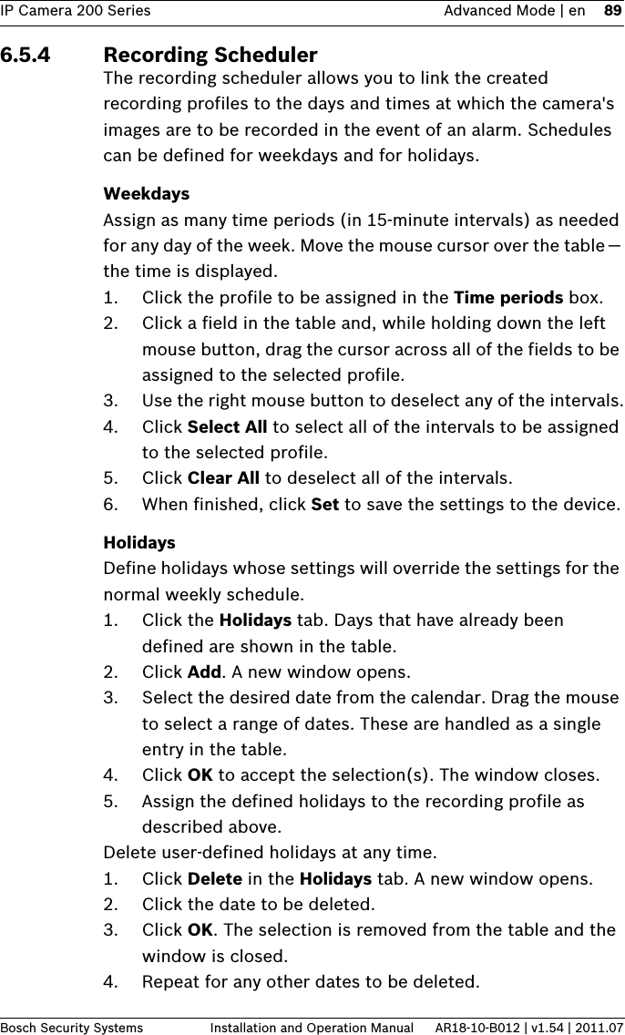 IP Camera 200 Series Advanced Mode | en 89Bosch Security Systems Installation and Operation Manual AR18-10-B012 | v1.54 | 2011.076.5.4 Recording SchedulerThe recording scheduler allows you to link the created recording profiles to the days and times at which the camera&apos;s images are to be recorded in the event of an alarm. Schedules can be defined for weekdays and for holidays.WeekdaysAssign as many time periods (in 15-minute intervals) as needed for any day of the week. Move the mouse cursor over the table — the time is displayed. 1. Click the profile to be assigned in the Time periods box.2. Click a field in the table and, while holding down the left mouse button, drag the cursor across all of the fields to be assigned to the selected profile.3. Use the right mouse button to deselect any of the intervals.4. Click Select All to select all of the intervals to be assigned to the selected profile.5. Click Clear All to deselect all of the intervals.6. When finished, click Set to save the settings to the device.HolidaysDefine holidays whose settings will override the settings for the normal weekly schedule.1. Click the Holidays tab. Days that have already been defined are shown in the table.2. Click Add. A new window opens.3. Select the desired date from the calendar. Drag the mouse to select a range of dates. These are handled as a single entry in the table.4. Click OK to accept the selection(s). The window closes.5. Assign the defined holidays to the recording profile as described above.Delete user-defined holidays at any time.1. Click Delete in the Holidays tab. A new window opens.2. Click the date to be deleted.3. Click OK. The selection is removed from the table and the window is closed.4. Repeat for any other dates to be deleted.
