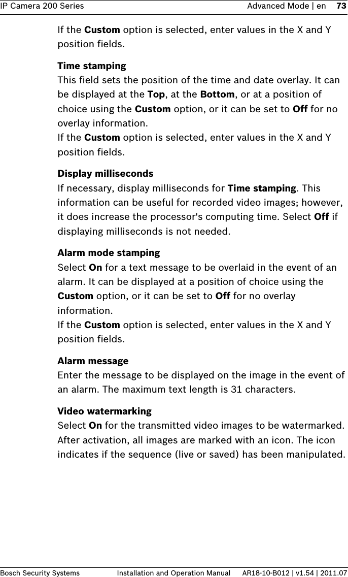 IP Camera 200 Series Advanced Mode | en 73Bosch Security Systems Installation and Operation Manual AR18-10-B012 | v1.54 | 2011.07If the Custom option is selected, enter values in the X and Y position fields.Time stampingThis field sets the position of the time and date overlay. It can be displayed at the Top, at the Bottom, or at a position of choice using the Custom option, or it can be set to Off for no overlay information.If the Custom option is selected, enter values in the X and Y position fields.Display millisecondsIf necessary, display milliseconds for Time stamping. This information can be useful for recorded video images; however, it does increase the processor&apos;s computing time. Select Off if displaying milliseconds is not needed.Alarm mode stampingSelect On for a text message to be overlaid in the event of an alarm. It can be displayed at a position of choice using the Custom option, or it can be set to Off for no overlay information.If the Custom option is selected, enter values in the X and Y position fields.Alarm messageEnter the message to be displayed on the image in the event of an alarm. The maximum text length is 31 characters.Video watermarkingSelect On for the transmitted video images to be watermarked. After activation, all images are marked with an icon. The icon indicates if the sequence (live or saved) has been manipulated.