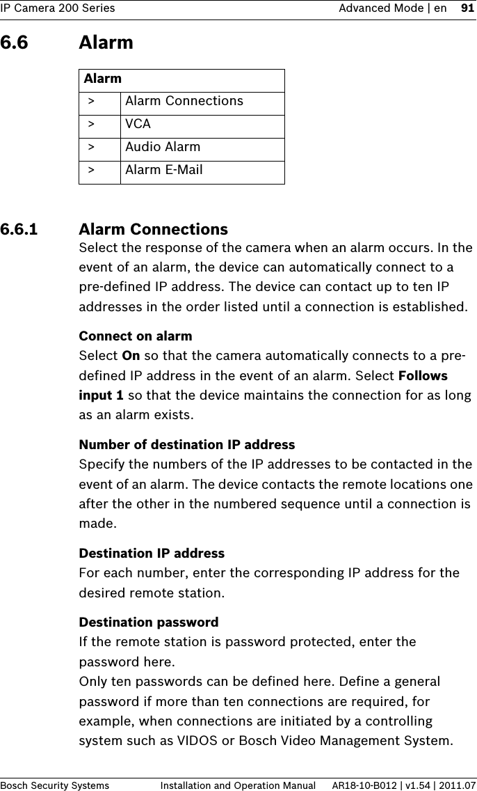 IP Camera 200 Series Advanced Mode | en 91Bosch Security Systems Installation and Operation Manual AR18-10-B012 | v1.54 | 2011.076.6 Alarm6.6.1 Alarm ConnectionsSelect the response of the camera when an alarm occurs. In the event of an alarm, the device can automatically connect to a pre-defined IP address. The device can contact up to ten IP addresses in the order listed until a connection is established.Connect on alarmSelect On so that the camera automatically connects to a pre-defined IP address in the event of an alarm. Select Follows input 1 so that the device maintains the connection for as long as an alarm exists. Number of destination IP addressSpecify the numbers of the IP addresses to be contacted in the event of an alarm. The device contacts the remote locations one after the other in the numbered sequence until a connection is made.Destination IP addressFor each number, enter the corresponding IP address for the desired remote station.Destination passwordIf the remote station is password protected, enter the password here.Only ten passwords can be defined here. Define a general password if more than ten connections are required, for example, when connections are initiated by a controlling system such as VIDOS or Bosch Video Management System. Alarm &gt; Alarm Connections &gt;VCA &gt;Audio Alarm &gt; Alarm E-Mail