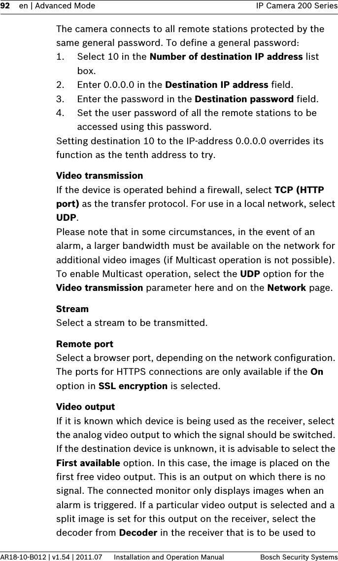 92 en | Advanced Mode IP Camera 200 SeriesAR18-10-B012 | v1.54 | 2011.07 Installation and Operation Manual Bosch Security SystemsThe camera connects to all remote stations protected by the same general password. To define a general password:1. Select 10 in the Number of destination IP address list box.2. Enter 0.0.0.0 in the Destination IP address field.3. Enter the password in the Destination password field.4. Set the user password of all the remote stations to be accessed using this password.Setting destination 10 to the IP-address 0.0.0.0 overrides its function as the tenth address to try.Video transmissionIf the device is operated behind a firewall, select TCP (HTTP port) as the transfer protocol. For use in a local network, select UDP.Please note that in some circumstances, in the event of an alarm, a larger bandwidth must be available on the network for additional video images (if Multicast operation is not possible). To enable Multicast operation, select the UDP option for the Video transmission parameter here and on the Network page.StreamSelect a stream to be transmitted.Remote portSelect a browser port, depending on the network configuration. The ports for HTTPS connections are only available if the On option in SSL encryption is selected.Video outputIf it is known which device is being used as the receiver, select the analog video output to which the signal should be switched. If the destination device is unknown, it is advisable to select the First available option. In this case, the image is placed on the first free video output. This is an output on which there is no signal. The connected monitor only displays images when an alarm is triggered. If a particular video output is selected and a split image is set for this output on the receiver, select the decoder from Decoder in the receiver that is to be used to 