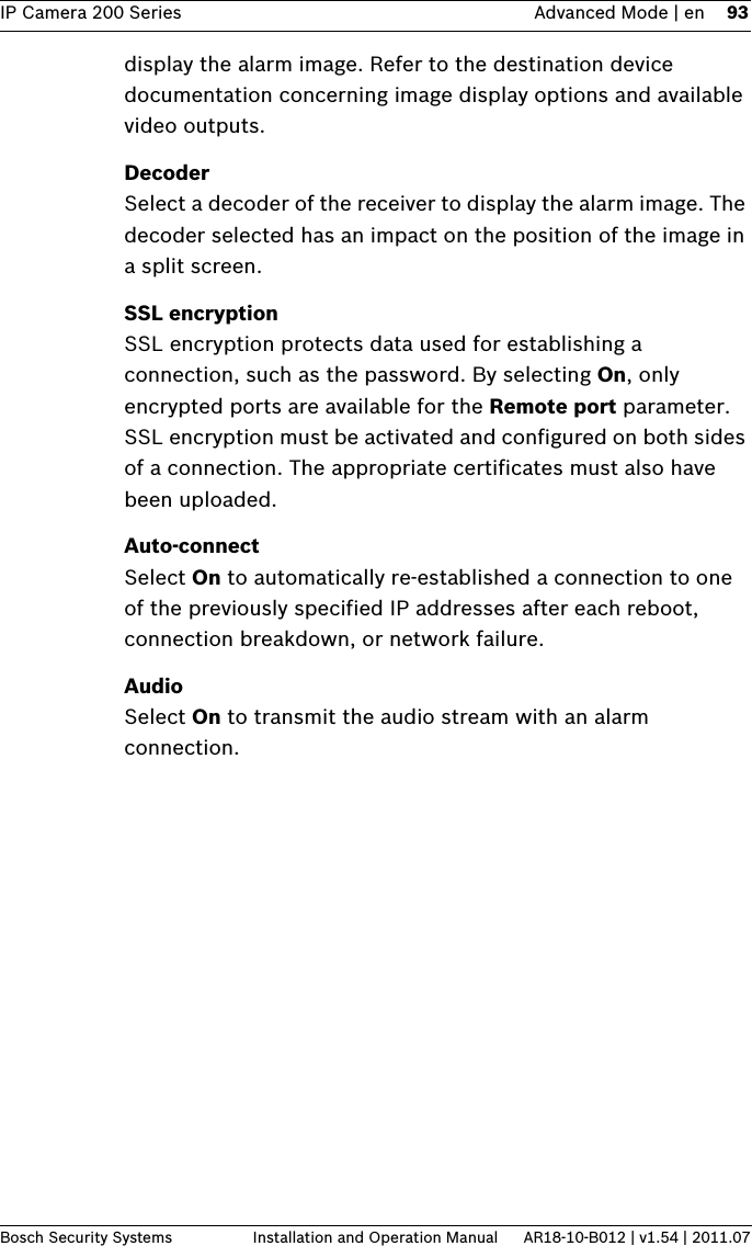 IP Camera 200 Series Advanced Mode | en 93Bosch Security Systems Installation and Operation Manual AR18-10-B012 | v1.54 | 2011.07display the alarm image. Refer to the destination device documentation concerning image display options and available video outputs.DecoderSelect a decoder of the receiver to display the alarm image. The decoder selected has an impact on the position of the image in a split screen.SSL encryptionSSL encryption protects data used for establishing a connection, such as the password. By selecting On, only encrypted ports are available for the Remote port parameter. SSL encryption must be activated and configured on both sides of a connection. The appropriate certificates must also have been uploaded.Auto-connectSelect On to automatically re-established a connection to one of the previously specified IP addresses after each reboot, connection breakdown, or network failure.AudioSelect On to transmit the audio stream with an alarm connection.