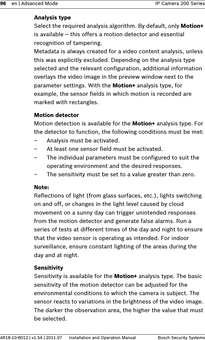 96 en | Advanced Mode IP Camera 200 SeriesAR18-10-B012 | v1.54 | 2011.07 Installation and Operation Manual Bosch Security SystemsAnalysis typeSelect the required analysis algorithm. By default, only Motion+ is available — this offers a motion detector and essential recognition of tampering. Metadata is always created for a video content analysis, unless this was explicitly excluded. Depending on the analysis type selected and the relevant configuration, additional information overlays the video image in the preview window next to the parameter settings. With the Motion+ analysis type, for example, the sensor fields in which motion is recorded are marked with rectangles. Motion detectorMotion detection is available for the Motion+ analysis type. For the detector to function, the following conditions must be met:– Analysis must be activated.– At least one sensor field must be activated.– The individual parameters must be configured to suit the operating environment and the desired responses.– The sensitivity must be set to a value greater than zero.Note:Reflections of light (from glass surfaces, etc.), lights switching on and off, or changes in the light level caused by cloud movement on a sunny day can trigger unintended responses from the motion detector and generate false alarms. Run a series of tests at different times of the day and night to ensure that the video sensor is operating as intended. For indoor surveillance, ensure constant lighting of the areas during the day and at night.SensitivitySensitivity is available for the Motion+ analysis type. The basic sensitivity of the motion detector can be adjusted for the environmental conditions to which the camera is subject. The sensor reacts to variations in the brightness of the video image. The darker the observation area, the higher the value that must be selected.