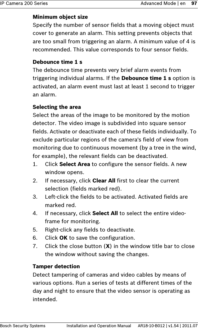 IP Camera 200 Series Advanced Mode | en 97Bosch Security Systems Installation and Operation Manual AR18-10-B012 | v1.54 | 2011.07Minimum object sizeSpecify the number of sensor fields that a moving object must cover to generate an alarm. This setting prevents objects that are too small from triggering an alarm. A minimum value of 4 is recommended. This value corresponds to four sensor fields.Debounce time 1 sThe debounce time prevents very brief alarm events from triggering individual alarms. If the Debounce time 1 s option is activated, an alarm event must last at least 1 second to trigger an alarm.Selecting the areaSelect the areas of the image to be monitored by the motion detector. The video image is subdivided into square sensor fields. Activate or deactivate each of these fields individually. To exclude particular regions of the camera&apos;s field of view from monitoring due to continuous movement (by a tree in the wind, for example), the relevant fields can be deactivated.1. Click Select Area to configure the sensor fields. A new window opens.2. If necessary, click Clear All first to clear the current selection (fields marked red).3. Left-click the fields to be activated. Activated fields are marked red.4. If necessary, click Select All to select the entire video- frame for monitoring.5. Right-click any fields to deactivate.6. Click OK to save the configuration.7. Click the close button (X) in the window title bar to close the window without saving the changes.Tamper detectionDetect tampering of cameras and video cables by means of various options. Run a series of tests at different times of the day and night to ensure that the video sensor is operating as intended.