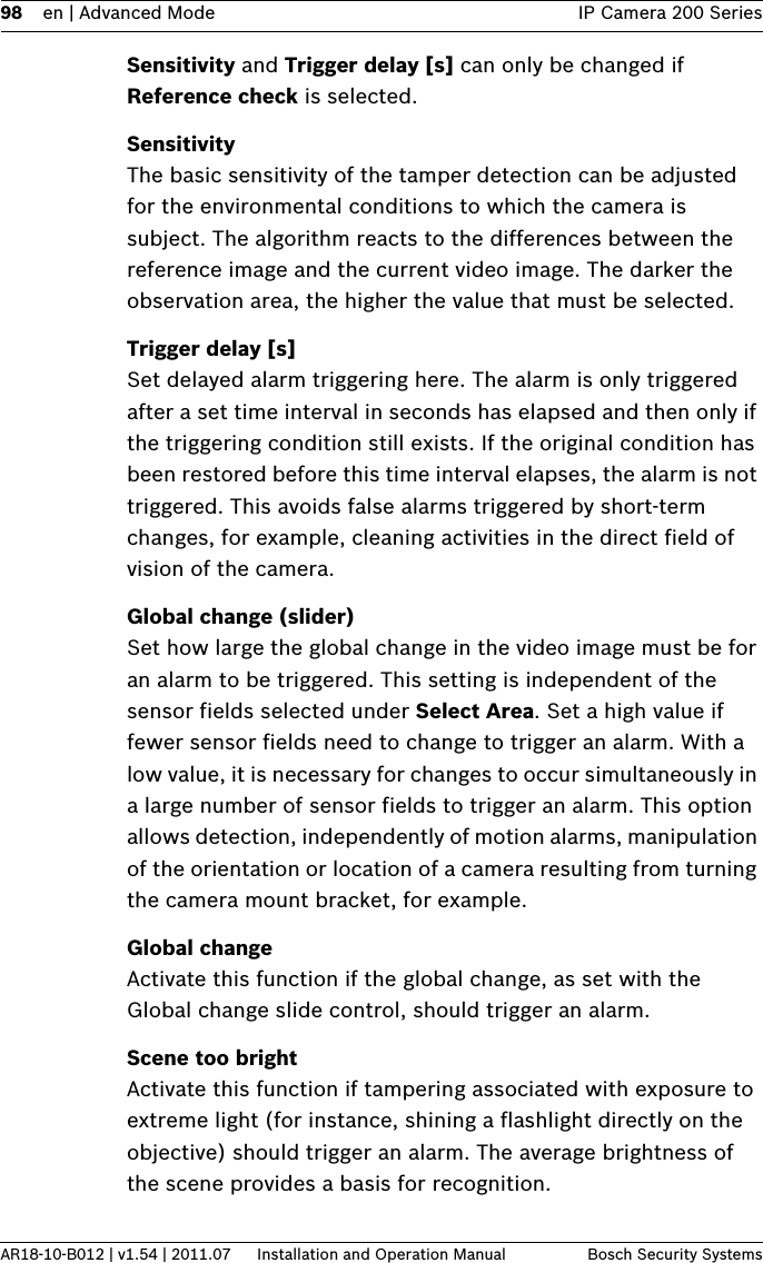 98 en | Advanced Mode IP Camera 200 SeriesAR18-10-B012 | v1.54 | 2011.07 Installation and Operation Manual Bosch Security SystemsSensitivity and Trigger delay [s] can only be changed if Reference check is selected.SensitivityThe basic sensitivity of the tamper detection can be adjusted for the environmental conditions to which the camera is subject. The algorithm reacts to the differences between the reference image and the current video image. The darker the observation area, the higher the value that must be selected.Trigger delay [s]Set delayed alarm triggering here. The alarm is only triggered after a set time interval in seconds has elapsed and then only if the triggering condition still exists. If the original condition has been restored before this time interval elapses, the alarm is not triggered. This avoids false alarms triggered by short-term changes, for example, cleaning activities in the direct field of vision of the camera.Global change (slider)Set how large the global change in the video image must be for an alarm to be triggered. This setting is independent of the sensor fields selected under Select Area. Set a high value if fewer sensor fields need to change to trigger an alarm. With a low value, it is necessary for changes to occur simultaneously in a large number of sensor fields to trigger an alarm. This option allows detection, independently of motion alarms, manipulation of the orientation or location of a camera resulting from turning the camera mount bracket, for example.Global changeActivate this function if the global change, as set with the Global change slide control, should trigger an alarm.Scene too brightActivate this function if tampering associated with exposure to extreme light (for instance, shining a flashlight directly on the objective) should trigger an alarm. The average brightness of the scene provides a basis for recognition.