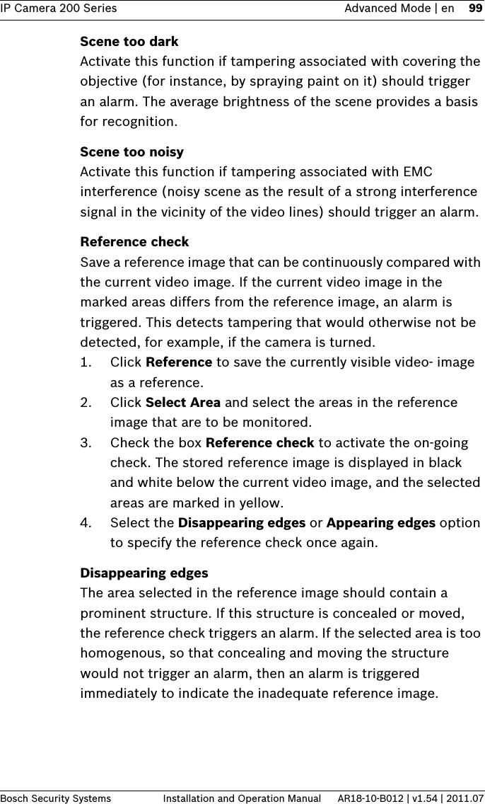 IP Camera 200 Series Advanced Mode | en 99Bosch Security Systems Installation and Operation Manual AR18-10-B012 | v1.54 | 2011.07Scene too darkActivate this function if tampering associated with covering the objective (for instance, by spraying paint on it) should trigger an alarm. The average brightness of the scene provides a basis for recognition.Scene too noisyActivate this function if tampering associated with EMC interference (noisy scene as the result of a strong interference signal in the vicinity of the video lines) should trigger an alarm.Reference checkSave a reference image that can be continuously compared with the current video image. If the current video image in the marked areas differs from the reference image, an alarm is triggered. This detects tampering that would otherwise not be detected, for example, if the camera is turned.1. Click Reference to save the currently visible video- image as a reference.2. Click Select Area and select the areas in the reference image that are to be monitored.3. Check the box Reference check to activate the on-going check. The stored reference image is displayed in black and white below the current video image, and the selected areas are marked in yellow.4. Select the Disappearing edges or Appearing edges option to specify the reference check once again.Disappearing edgesThe area selected in the reference image should contain a prominent structure. If this structure is concealed or moved, the reference check triggers an alarm. If the selected area is too homogenous, so that concealing and moving the structure would not trigger an alarm, then an alarm is triggered immediately to indicate the inadequate reference image.
