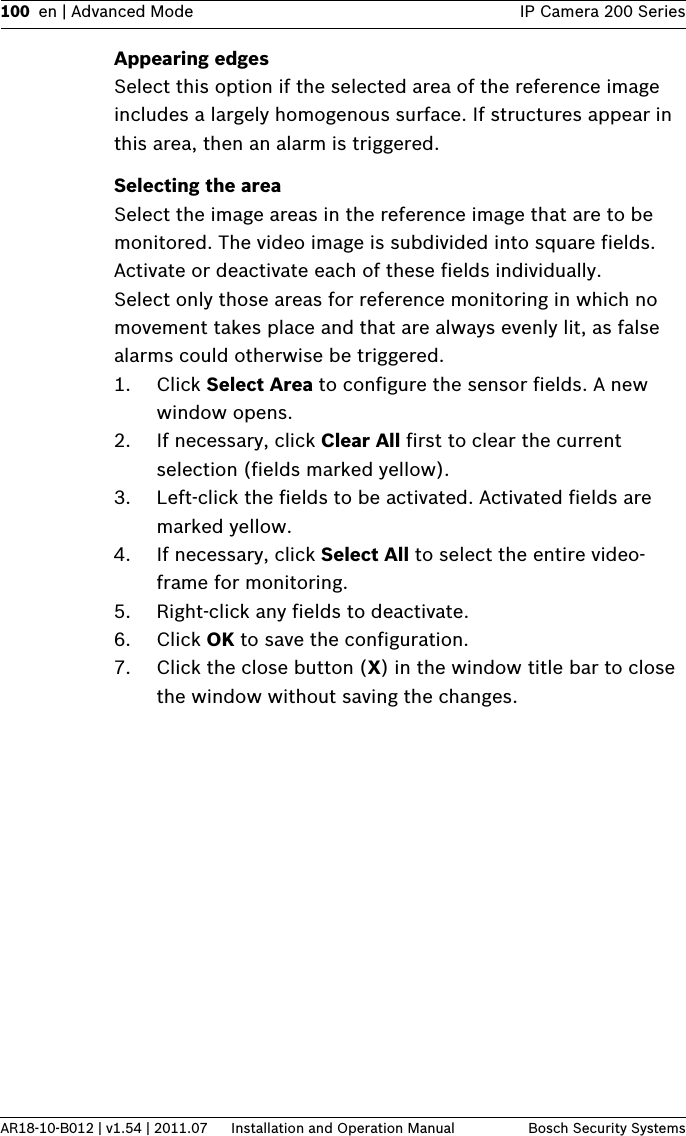 100 en | Advanced Mode IP Camera 200 SeriesAR18-10-B012 | v1.54 | 2011.07 Installation and Operation Manual Bosch Security SystemsAppearing edgesSelect this option if the selected area of the reference image includes a largely homogenous surface. If structures appear in this area, then an alarm is triggered.Selecting the areaSelect the image areas in the reference image that are to be monitored. The video image is subdivided into square fields. Activate or deactivate each of these fields individually.Select only those areas for reference monitoring in which no movement takes place and that are always evenly lit, as false alarms could otherwise be triggered.1. Click Select Area to configure the sensor fields. A new window opens.2. If necessary, click Clear All first to clear the current selection (fields marked yellow).3. Left-click the fields to be activated. Activated fields are marked yellow.4. If necessary, click Select All to select the entire video- frame for monitoring.5. Right-click any fields to deactivate.6. Click OK to save the configuration.7. Click the close button (X) in the window title bar to close the window without saving the changes.