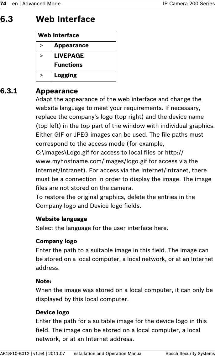 74 en | Advanced Mode IP Camera 200 SeriesAR18-10-B012 | v1.54 | 2011.07 Installation and Operation Manual Bosch Security Systems6.3 Web Interface6.3.1 AppearanceAdapt the appearance of the web interface and change the website language to meet your requirements. If necessary, replace the company&apos;s logo (top right) and the device name (top left) in the top part of the window with individual graphics.Either GIF or JPEG images can be used. The file paths must correspond to the access mode (for example, C:\Images\Logo.gif for access to local files or http://www.myhostname.com/images/logo.gif for access via the Internet/Intranet). For access via the Internet/Intranet, there must be a connection in order to display the image. The image files are not stored on the camera.To restore the original graphics, delete the entries in the Company logo and Device logo fields.Website languageSelect the language for the user interface here.Company logoEnter the path to a suitable image in this field. The image can be stored on a local computer, a local network, or at an Internet address. Note:When the image was stored on a local computer, it can only be displayed by this local computer.Device logoEnter the path for a suitable image for the device logo in this field. The image can be stored on a local computer, a local network, or at an Internet address.Web Interface &gt; Appearance &gt; LIVEPAGE Functions &gt; Logging