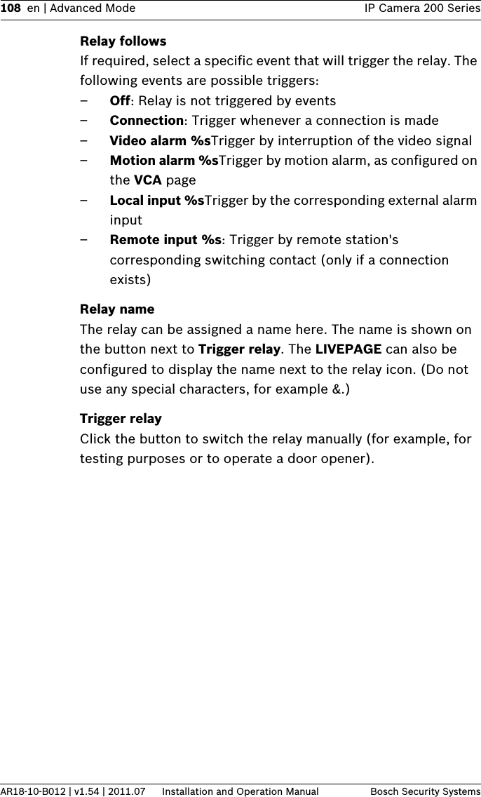 108 en | Advanced Mode IP Camera 200 SeriesAR18-10-B012 | v1.54 | 2011.07 Installation and Operation Manual Bosch Security SystemsRelay followsIf required, select a specific event that will trigger the relay. The following events are possible triggers:–Off: Relay is not triggered by events–Connection: Trigger whenever a connection is made–Video alarm %sTrigger by interruption of the video signal–Motion alarm %sTrigger by motion alarm, as configured on the VCA page–Local input %sTrigger by the corresponding external alarm input–Remote input %s: Trigger by remote station&apos;s corresponding switching contact (only if a connection exists)Relay nameThe relay can be assigned a name here. The name is shown on the button next to Trigger relay. The LIVEPAGE can also be configured to display the name next to the relay icon. (Do not use any special characters, for example &amp;.)Trigger relayClick the button to switch the relay manually (for example, for testing purposes or to operate a door opener).