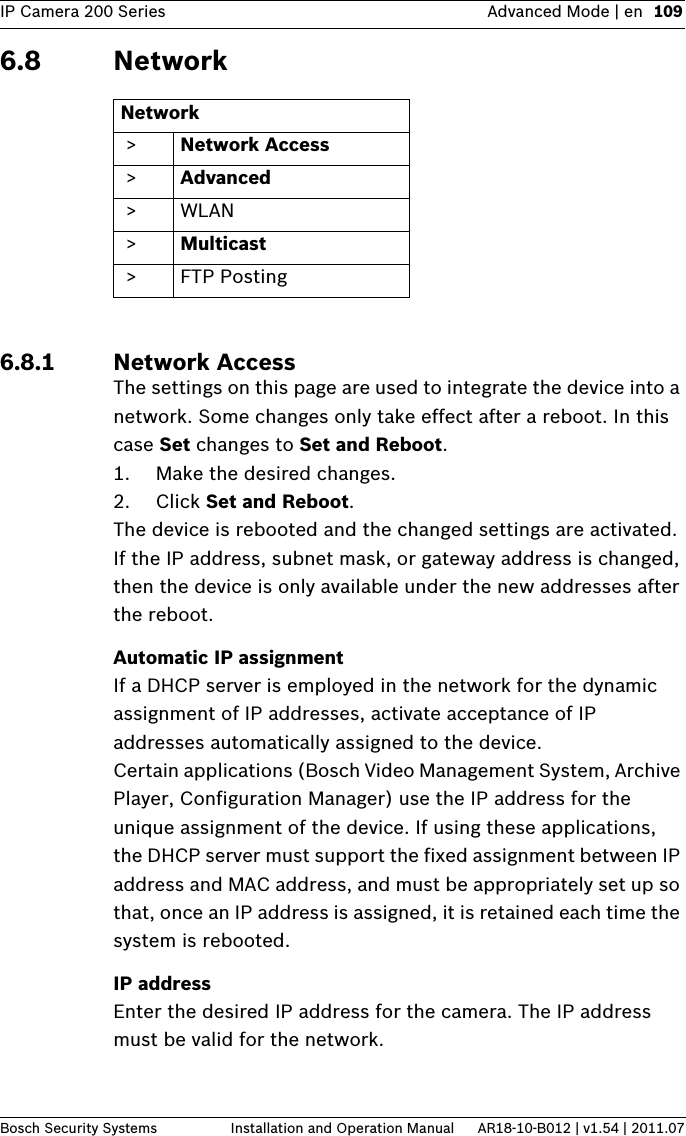 IP Camera 200 Series Advanced Mode | en 109Bosch Security Systems Installation and Operation Manual AR18-10-B012 | v1.54 | 2011.076.8 Network6.8.1 Network AccessThe settings on this page are used to integrate the device into a network. Some changes only take effect after a reboot. In this case Set changes to Set and Reboot.1. Make the desired changes.2. Click Set and Reboot.The device is rebooted and the changed settings are activated. If the IP address, subnet mask, or gateway address is changed, then the device is only available under the new addresses after the reboot.Automatic IP assignmentIf a DHCP server is employed in the network for the dynamic assignment of IP addresses, activate acceptance of IP addresses automatically assigned to the device.Certain applications (Bosch Video Management System, Archive Player, Configuration Manager) use the IP address for the unique assignment of the device. If using these applications, the DHCP server must support the fixed assignment between IP address and MAC address, and must be appropriately set up so that, once an IP address is assigned, it is retained each time the system is rebooted.IP addressEnter the desired IP address for the camera. The IP address must be valid for the network.Network &gt; Network Access &gt; Advanced &gt;WLAN &gt; Multicast &gt;FTP Posting