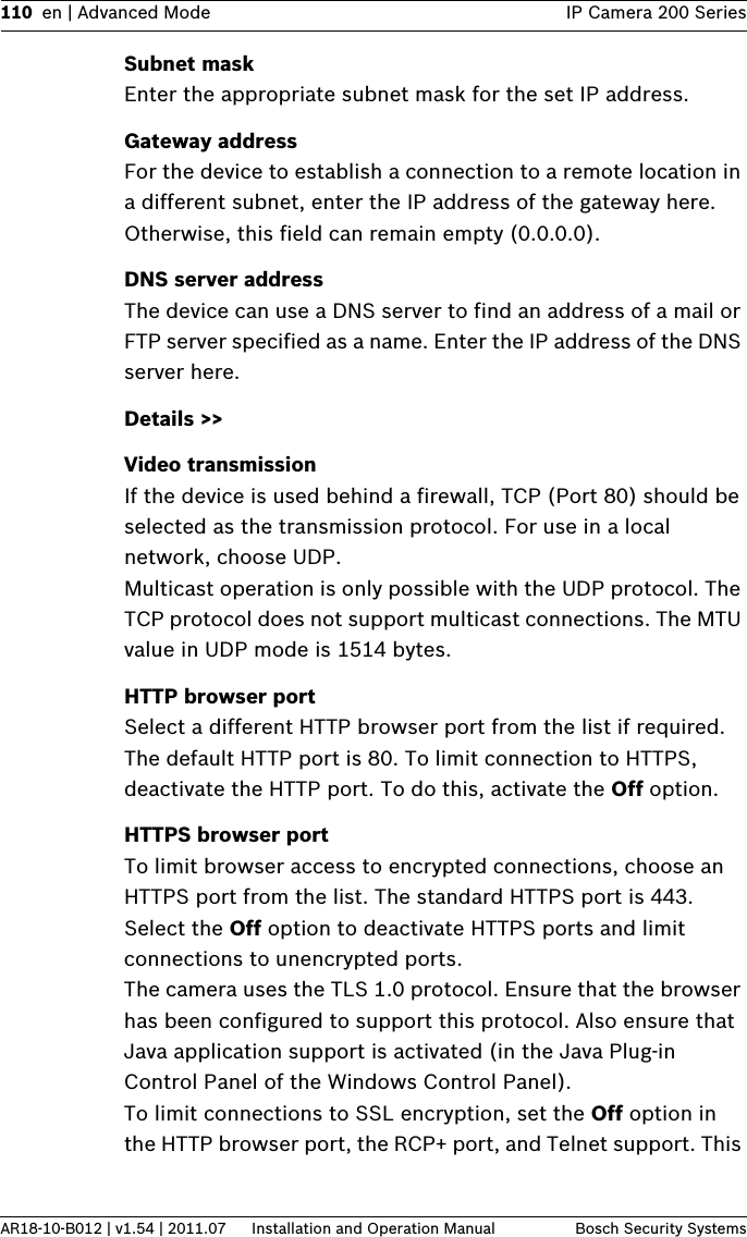 110 en | Advanced Mode IP Camera 200 SeriesAR18-10-B012 | v1.54 | 2011.07 Installation and Operation Manual Bosch Security SystemsSubnet maskEnter the appropriate subnet mask for the set IP address.Gateway addressFor the device to establish a connection to a remote location in a different subnet, enter the IP address of the gateway here. Otherwise, this field can remain empty (0.0.0.0).DNS server addressThe device can use a DNS server to find an address of a mail or FTP server specified as a name. Enter the IP address of the DNS server here.Details &gt;&gt;Video transmissionIf the device is used behind a firewall, TCP (Port 80) should be selected as the transmission protocol. For use in a local network, choose UDP.Multicast operation is only possible with the UDP protocol. The TCP protocol does not support multicast connections. The MTU value in UDP mode is 1514 bytes.HTTP browser portSelect a different HTTP browser port from the list if required. The default HTTP port is 80. To limit connection to HTTPS, deactivate the HTTP port. To do this, activate the Off option.HTTPS browser portTo limit browser access to encrypted connections, choose an HTTPS port from the list. The standard HTTPS port is 443. Select the Off option to deactivate HTTPS ports and limit connections to unencrypted ports.The camera uses the TLS 1.0 protocol. Ensure that the browser has been configured to support this protocol. Also ensure that Java application support is activated (in the Java Plug-in Control Panel of the Windows Control Panel).To limit connections to SSL encryption, set the Off option in the HTTP browser port, the RCP+ port, and Telnet support. This 