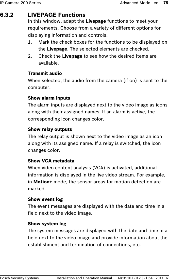 IP Camera 200 Series Advanced Mode | en 75Bosch Security Systems Installation and Operation Manual AR18-10-B012 | v1.54 | 2011.076.3.2 LIVEPAGE FunctionsIn this window, adapt the Livepage functions to meet your requirements. Choose from a variety of different options for displaying information and controls.1. Mark the check boxes for the functions to be displayed on the Livepage. The selected elements are checked.2. Check the Livepage to see how the desired items are available.Transmit audioWhen selected, the audio from the camera (if on) is sent to the computer.Show alarm inputsThe alarm inputs are displayed next to the video image as icons along with their assigned names. If an alarm is active, the corresponding icon changes color.Show relay outputsThe relay output is shown next to the video image as an icon along with its assigned name. If a relay is switched, the icon changes color.Show VCA metadataWhen video content analysis (VCA) is activated, additional information is displayed in the live video stream. For example, in Motion+ mode, the sensor areas for motion detection are marked.Show event logThe event messages are displayed with the date and time in a field next to the video image.Show system logThe system messages are displayed with the date and time in a field next to the video image and provide information about the establishment and termination of connections, etc.