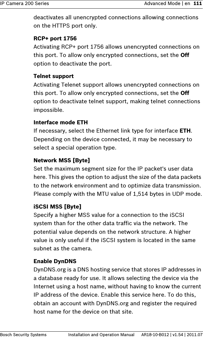 IP Camera 200 Series Advanced Mode | en 111Bosch Security Systems Installation and Operation Manual AR18-10-B012 | v1.54 | 2011.07deactivates all unencrypted connections allowing connections on the HTTPS port only.RCP+ port 1756Activating RCP+ port 1756 allows unencrypted connections on this port. To allow only encrypted connections, set the Off option to deactivate the port.Telnet supportActivating Telenet support allows unencrypted connections on this port. To allow only encrypted connections, set the Off option to deactivate telnet support, making telnet connections impossible.Interface mode ETHIf necessary, select the Ethernet link type for interface ETH. Depending on the device connected, it may be necessary to select a special operation type.Network MSS [Byte]Set the maximum segment size for the IP packet&apos;s user data here. This gives the option to adjust the size of the data packets to the network environment and to optimize data transmission. Please comply with the MTU value of 1,514 bytes in UDP mode.iSCSI MSS [Byte]Specify a higher MSS value for a connection to the iSCSI system than for the other data traffic via the network. The potential value depends on the network structure. A higher value is only useful if the iSCSI system is located in the same subnet as the camera.Enable DynDNSDynDNS.org is a DNS hosting service that stores IP addresses in a database ready for use. It allows selecting the device via the Internet using a host name, without having to know the current IP address of the device. Enable this service here. To do this, obtain an account with DynDNS.org and register the required host name for the device on that site.