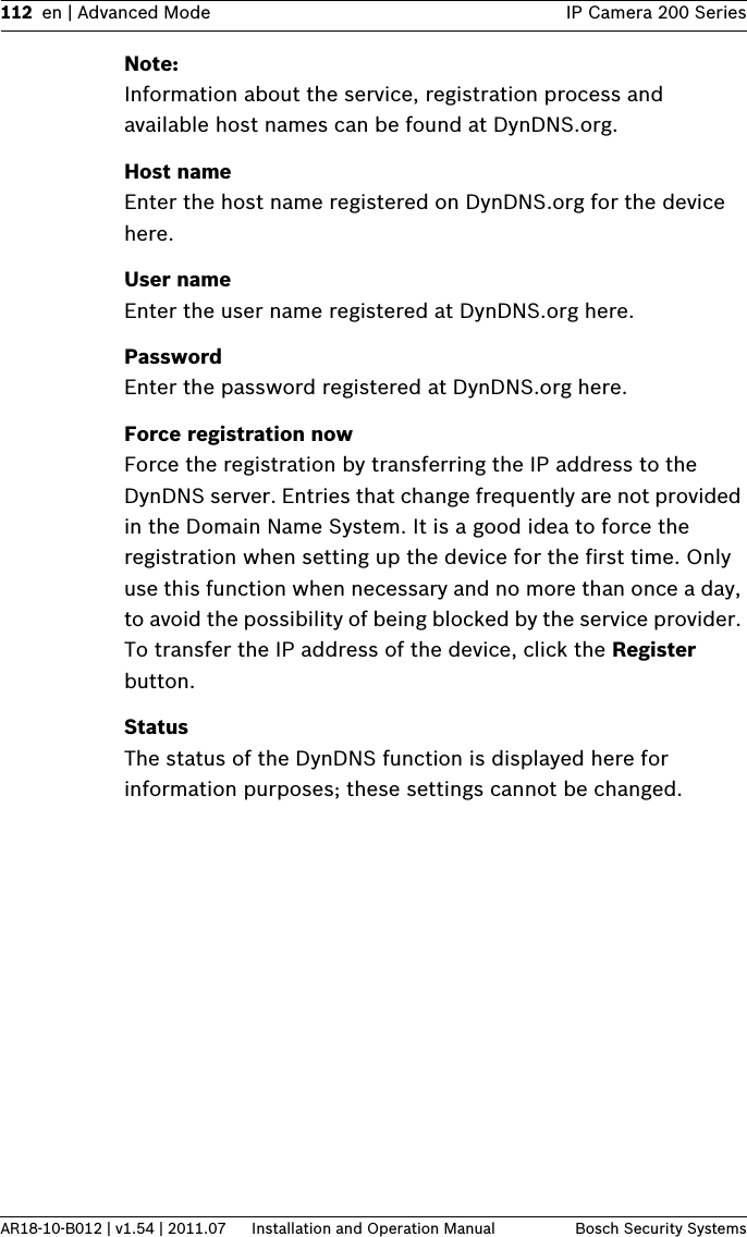 112 en | Advanced Mode IP Camera 200 SeriesAR18-10-B012 | v1.54 | 2011.07 Installation and Operation Manual Bosch Security SystemsNote:Information about the service, registration process and available host names can be found at DynDNS.org.Host nameEnter the host name registered on DynDNS.org for the device here.User nameEnter the user name registered at DynDNS.org here.PasswordEnter the password registered at DynDNS.org here.Force registration nowForce the registration by transferring the IP address to the DynDNS server. Entries that change frequently are not provided in the Domain Name System. It is a good idea to force the registration when setting up the device for the first time. Only use this function when necessary and no more than once a day, to avoid the possibility of being blocked by the service provider. To transfer the IP address of the device, click the Register button.StatusThe status of the DynDNS function is displayed here for information purposes; these settings cannot be changed.