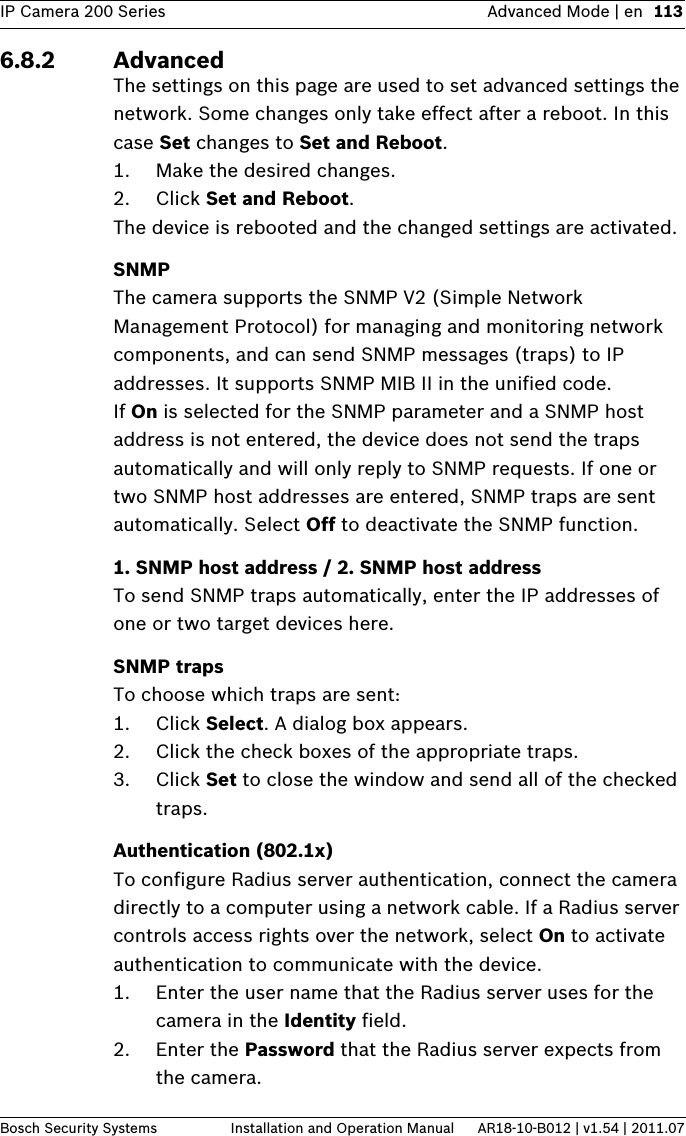 IP Camera 200 Series Advanced Mode | en 113Bosch Security Systems Installation and Operation Manual AR18-10-B012 | v1.54 | 2011.076.8.2 AdvancedThe settings on this page are used to set advanced settings the network. Some changes only take effect after a reboot. In this case Set changes to Set and Reboot.1. Make the desired changes.2. Click Set and Reboot.The device is rebooted and the changed settings are activated. SNMPThe camera supports the SNMP V2 (Simple Network Management Protocol) for managing and monitoring network components, and can send SNMP messages (traps) to IP addresses. It supports SNMP MIB II in the unified code.If On is selected for the SNMP parameter and a SNMP host address is not entered, the device does not send the traps automatically and will only reply to SNMP requests. If one or two SNMP host addresses are entered, SNMP traps are sent automatically. Select Off to deactivate the SNMP function.1. SNMP host address / 2. SNMP host addressTo send SNMP traps automatically, enter the IP addresses of one or two target devices here.SNMP trapsTo choose which traps are sent:1. Click Select. A dialog box appears.2. Click the check boxes of the appropriate traps.3. Click Set to close the window and send all of the checked traps.Authentication (802.1x)To configure Radius server authentication, connect the camera directly to a computer using a network cable. If a Radius server controls access rights over the network, select On to activate authentication to communicate with the device. 1. Enter the user name that the Radius server uses for the camera in the Identity field.2. Enter the Password that the Radius server expects from the camera.