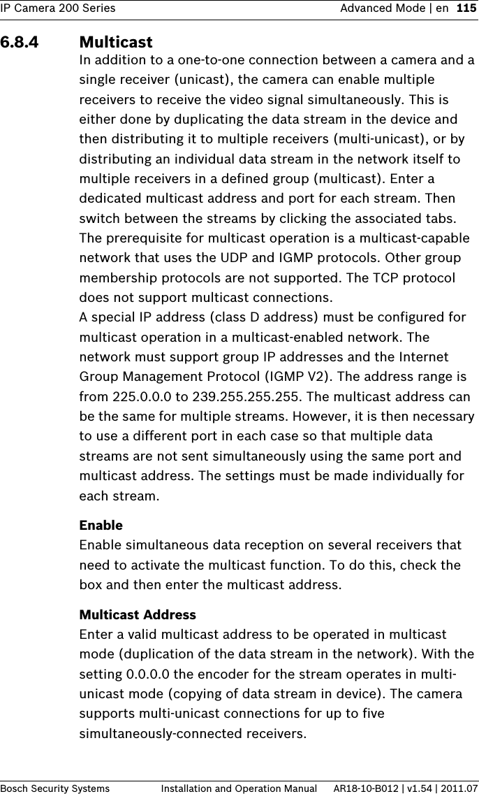 IP Camera 200 Series Advanced Mode | en 115Bosch Security Systems Installation and Operation Manual AR18-10-B012 | v1.54 | 2011.076.8.4 MulticastIn addition to a one-to-one connection between a camera and a single receiver (unicast), the camera can enable multiple receivers to receive the video signal simultaneously. This is either done by duplicating the data stream in the device and then distributing it to multiple receivers (multi-unicast), or by distributing an individual data stream in the network itself to multiple receivers in a defined group (multicast). Enter a dedicated multicast address and port for each stream. Then switch between the streams by clicking the associated tabs.The prerequisite for multicast operation is a multicast-capable network that uses the UDP and IGMP protocols. Other group membership protocols are not supported. The TCP protocol does not support multicast connections.A special IP address (class D address) must be configured for multicast operation in a multicast-enabled network. The network must support group IP addresses and the Internet Group Management Protocol (IGMP V2). The address range is from 225.0.0.0 to 239.255.255.255. The multicast address can be the same for multiple streams. However, it is then necessary to use a different port in each case so that multiple data streams are not sent simultaneously using the same port and multicast address. The settings must be made individually for each stream.EnableEnable simultaneous data reception on several receivers that need to activate the multicast function. To do this, check the box and then enter the multicast address.Multicast AddressEnter a valid multicast address to be operated in multicast mode (duplication of the data stream in the network). With the setting 0.0.0.0 the encoder for the stream operates in multi-unicast mode (copying of data stream in device). The camera supports multi-unicast connections for up to five simultaneously-connected receivers.