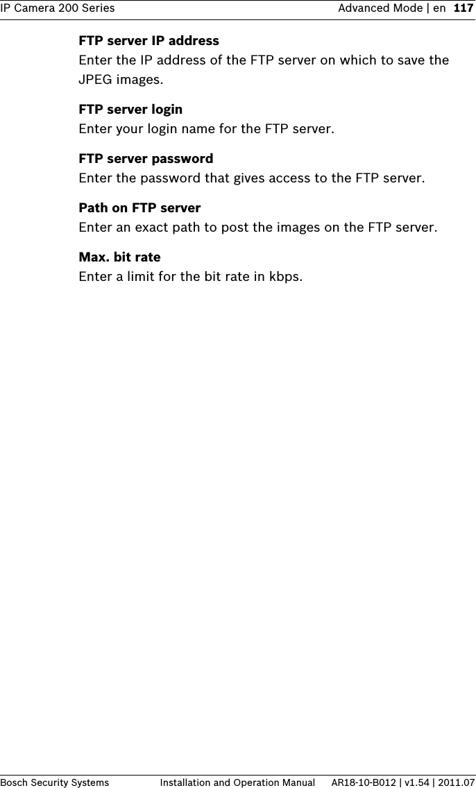 IP Camera 200 Series Advanced Mode | en 117Bosch Security Systems Installation and Operation Manual AR18-10-B012 | v1.54 | 2011.07FTP server IP addressEnter the IP address of the FTP server on which to save the JPEG images.FTP server loginEnter your login name for the FTP server.FTP server passwordEnter the password that gives access to the FTP server.Path on FTP serverEnter an exact path to post the images on the FTP server.Max. bit rateEnter a limit for the bit rate in kbps.