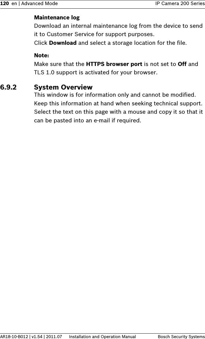 120 en | Advanced Mode IP Camera 200 SeriesAR18-10-B012 | v1.54 | 2011.07 Installation and Operation Manual Bosch Security SystemsMaintenance logDownload an internal maintenance log from the device to send it to Customer Service for support purposes. Click Download and select a storage location for the file.Note:Make sure that the HTTPS browser port is not set to Off and TLS 1.0 support is activated for your browser.6.9.2 System OverviewThis window is for information only and cannot be modified. Keep this information at hand when seeking technical support.Select the text on this page with a mouse and copy it so that it can be pasted into an e-mail if required.