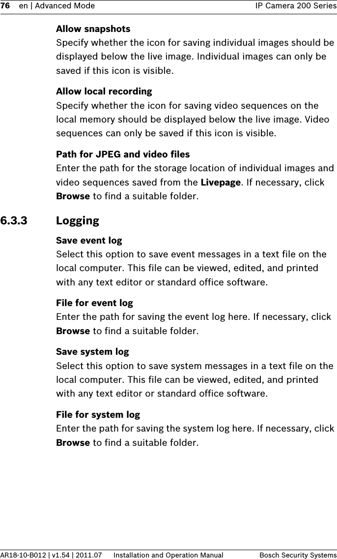 76 en | Advanced Mode IP Camera 200 SeriesAR18-10-B012 | v1.54 | 2011.07 Installation and Operation Manual Bosch Security SystemsAllow snapshotsSpecify whether the icon for saving individual images should be displayed below the live image. Individual images can only be saved if this icon is visible.Allow local recordingSpecify whether the icon for saving video sequences on the local memory should be displayed below the live image. Video sequences can only be saved if this icon is visible.Path for JPEG and video filesEnter the path for the storage location of individual images and video sequences saved from the Livepage. If necessary, click Browse to find a suitable folder.6.3.3 LoggingSave event logSelect this option to save event messages in a text file on the local computer. This file can be viewed, edited, and printed with any text editor or standard office software.File for event logEnter the path for saving the event log here. If necessary, click Browse to find a suitable folder.Save system logSelect this option to save system messages in a text file on the local computer. This file can be viewed, edited, and printed with any text editor or standard office software.File for system logEnter the path for saving the system log here. If necessary, click Browse to find a suitable folder.