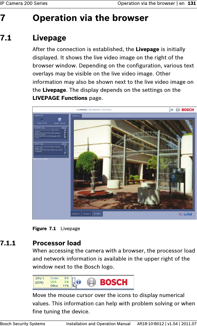 IP Camera 200 Series Operation via the browser | en 131Bosch Security Systems Installation and Operation Manual AR18-10-B012 | v1.54 | 2011.077 Operation via the browser7.1 LivepageAfter the connection is established, the Livepage is initially displayed. It shows the live video image on the right of the browser window. Depending on the configuration, various text overlays may be visible on the live video image. Other information may also be shown next to the live video image on the Livepage. The display depends on the settings on the LIVEPAGE Functions page.Figure 7.1 Livepage7.1.1 Processor load When accessing the camera with a browser, the processor load and network information is available in the upper right of the window next to the Bosch logo.Move the mouse cursor over the icons to display numerical values. This information can help with problem solving or when fine tuning the device.