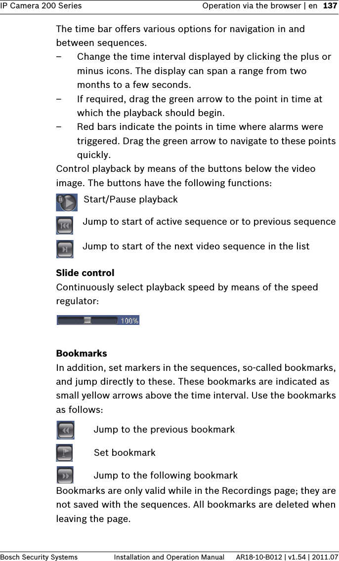 IP Camera 200 Series Operation via the browser | en 137Bosch Security Systems Installation and Operation Manual AR18-10-B012 | v1.54 | 2011.07The time bar offers various options for navigation in and between sequences.– Change the time interval displayed by clicking the plus or minus icons. The display can span a range from two months to a few seconds.– If required, drag the green arrow to the point in time at which the playback should begin. – Red bars indicate the points in time where alarms were triggered. Drag the green arrow to navigate to these points quickly.Control playback by means of the buttons below the video image. The buttons have the following functions: Start/Pause playback Jump to start of active sequence or to previous sequence  Jump to start of the next video sequence in the listSlide controlContinuously select playback speed by means of the speed regulator:BookmarksIn addition, set markers in the sequences, so-called bookmarks, and jump directly to these. These bookmarks are indicated as small yellow arrows above the time interval. Use the bookmarks as follows: Jump to the previous bookmark Set bookmark Jump to the following bookmarkBookmarks are only valid while in the Recordings page; they are not saved with the sequences. All bookmarks are deleted when leaving the page.
