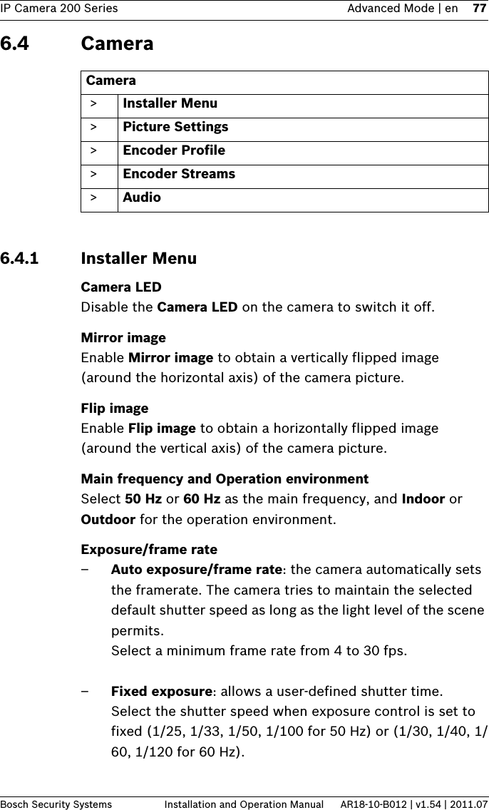 IP Camera 200 Series Advanced Mode | en 77Bosch Security Systems Installation and Operation Manual AR18-10-B012 | v1.54 | 2011.076.4 Camera6.4.1 Installer MenuCamera LEDDisable the Camera LED on the camera to switch it off.Mirror imageEnable Mirror image to obtain a vertically flipped image (around the horizontal axis) of the camera picture.Flip imageEnable Flip image to obtain a horizontally flipped image (around the vertical axis) of the camera picture.Main frequency and Operation environmentSelect 50 Hz or 60 Hz as the main frequency, and Indoor or Outdoor for the operation environment.Exposure/frame rate–Auto exposure/frame rate: the camera automatically sets the framerate. The camera tries to maintain the selected default shutter speed as long as the light level of the scene permits.Select a minimum frame rate from 4 to 30 fps.–Fixed exposure: allows a user-defined shutter time.Select the shutter speed when exposure control is set to fixed (1/25, 1/33, 1/50, 1/100 for 50 Hz) or (1/30, 1/40, 1/60, 1/120 for 60 Hz).Camera  &gt; Installer Menu &gt; Picture Settings &gt; Encoder Profile &gt; Encoder Streams &gt; Audio