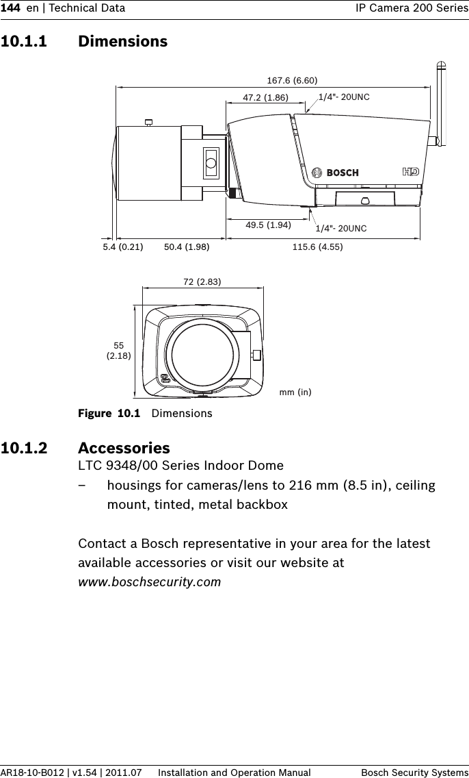 144 en | Technical Data IP Camera 200 SeriesAR18-10-B012 | v1.54 | 2011.07 Installation and Operation Manual Bosch Security Systems10.1.1 DimensionsFigure 10.1 Dimensions10.1.2 AccessoriesLTC 9348/00 Series Indoor Dome– housings for cameras/lens to 216 mm (8.5 in), ceiling mount, tinted, metal backboxContact a Bosch representative in your area for the latest available accessories or visit our website at www.boschsecurity.com 72 (2.83)55(2.18)mm (in)167.6 (6.60)115.6 (4.55)49.5 (1.94)47.2 (1.86) 1/4&quot;- 20UNC1/4&quot;- 20UNC5.4 (0.21) 50.4 (1.98)