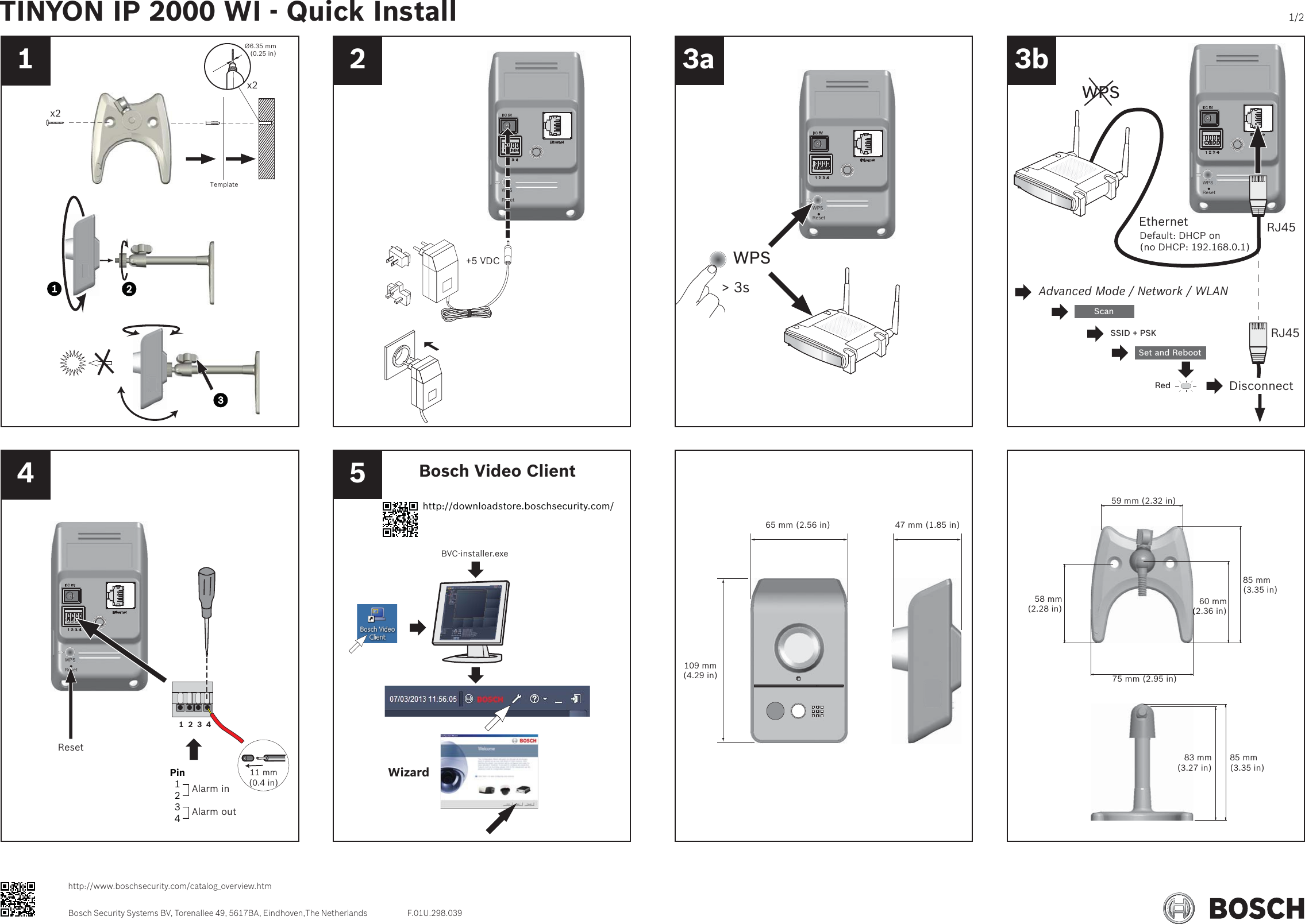 1 2 3a 3b4 5x2x2Ø6.35 mm(0.25 in)TemplateWPSReset+5 VDCWPSResetWPS&gt; 3sWPSResetRJ45RJ45EthernetDefault: DHCP on(no DHCP: 192.168.0.1)Advanced Mode / Network / WLANScanSSID + PSKSet and RebootWPSDisconnectRedWPSReset1  2  3  411 mm (0.4 in)Pin1234Alarm inAlarm outResetWizardBVC-installer.exeBosch Video Client http://downloadstore.boschsecurity.com/47 mm (1.85 in)65 mm (2.56 in)109 mm(4.29 in) 75 mm (2.95 in)59 mm (2.32 in)58 mm(2.28 in)85 mm(3.35 in)60 mm(2.36 in)85 mm(3.35 in)83 mm(3.27 in)TINYON IP 2000 WI - Quick Install 1/2Bosch Security Systems BV, Torenallee 49, 5617BA, Eindhoven,The Netherlandshttp://www.boschsecurity.com/catalog_overview.htmF.01U.298.039