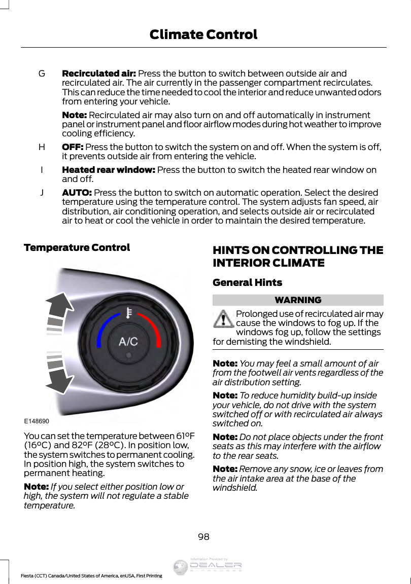 Recirculated air: Press the button to switch between outside air andrecirculated air. The air currently in the passenger compartment recirculates.This can reduce the time needed to cool the interior and reduce unwanted odorsfrom entering your vehicle.GNote: Recirculated air may also turn on and off automatically in instrumentpanel or instrument panel and floor airflow modes during hot weather to improvecooling efficiency.OFF: Press the button to switch the system on and off. When the system is off,it prevents outside air from entering the vehicle.HHeated rear window: Press the button to switch the heated rear window onand off.IAUTO: Press the button to switch on automatic operation. Select the desiredtemperature using the temperature control. The system adjusts fan speed, airdistribution, air conditioning operation, and selects outside air or recirculatedair to heat or cool the vehicle in order to maintain the desired temperature.JTemperature ControlE148690You can set the temperature between 61°F(16°C) and 82°F (28°C). In position low,the system switches to permanent cooling.In position high, the system switches topermanent heating.Note: If you select either position low orhigh, the system will not regulate a stabletemperature.HINTS ON CONTROLLING THEINTERIOR CLIMATEGeneral HintsWARNINGProlonged use of recirculated air maycause the windows to fog up. If thewindows fog up, follow the settingsfor demisting the windshield.Note: You may feel a small amount of airfrom the footwell air vents regardless of theair distribution setting.Note: To reduce humidity build-up insideyour vehicle, do not drive with the systemswitched off or with recirculated air alwaysswitched on.Note: Do not place objects under the frontseats as this may interfere with the airflowto the rear seats.Note: Remove any snow, ice or leaves fromthe air intake area at the base of thewindshield.98Fiesta (CCT) Canada/United States of America, enUSA, First PrintingClimate ControlInformation Provided by: