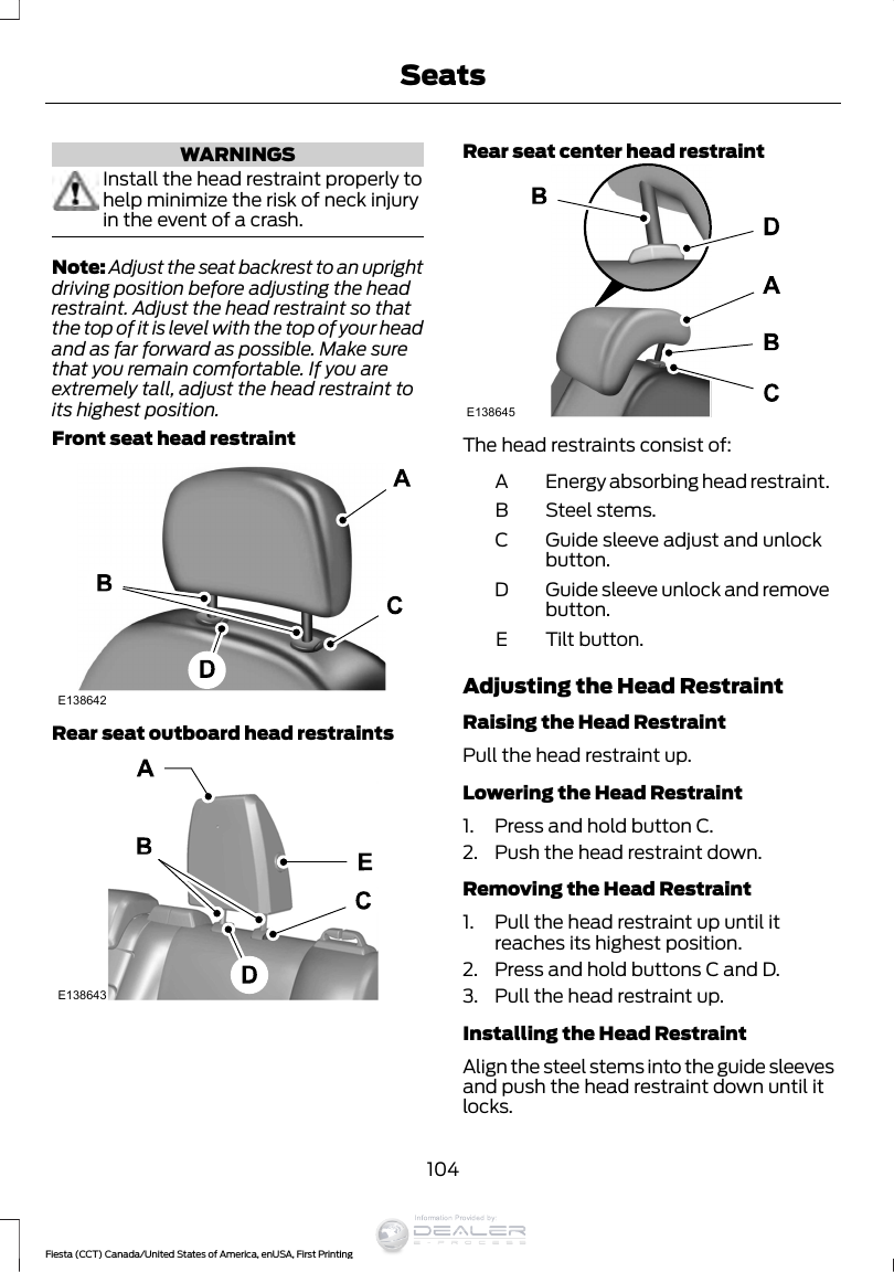WARNINGSInstall the head restraint properly tohelp minimize the risk of neck injuryin the event of a crash.Note: Adjust the seat backrest to an uprightdriving position before adjusting the headrestraint. Adjust the head restraint so thatthe top of it is level with the top of your headand as far forward as possible. Make surethat you remain comfortable. If you areextremely tall, adjust the head restraint toits highest position.Front seat head restraintE138642Rear seat outboard head restraintsE138643Rear seat center head restraintE138645The head restraints consist of:Energy absorbing head restraint.ASteel stems.BGuide sleeve adjust and unlockbutton.CGuide sleeve unlock and removebutton.DTilt button.EAdjusting the Head RestraintRaising the Head RestraintPull the head restraint up.Lowering the Head Restraint1. Press and hold button C.2. Push the head restraint down.Removing the Head Restraint1. Pull the head restraint up until itreaches its highest position.2. Press and hold buttons C and D.3. Pull the head restraint up.Installing the Head RestraintAlign the steel stems into the guide sleevesand push the head restraint down until itlocks.104Fiesta (CCT) Canada/United States of America, enUSA, First PrintingSeatsInformation Provided by: