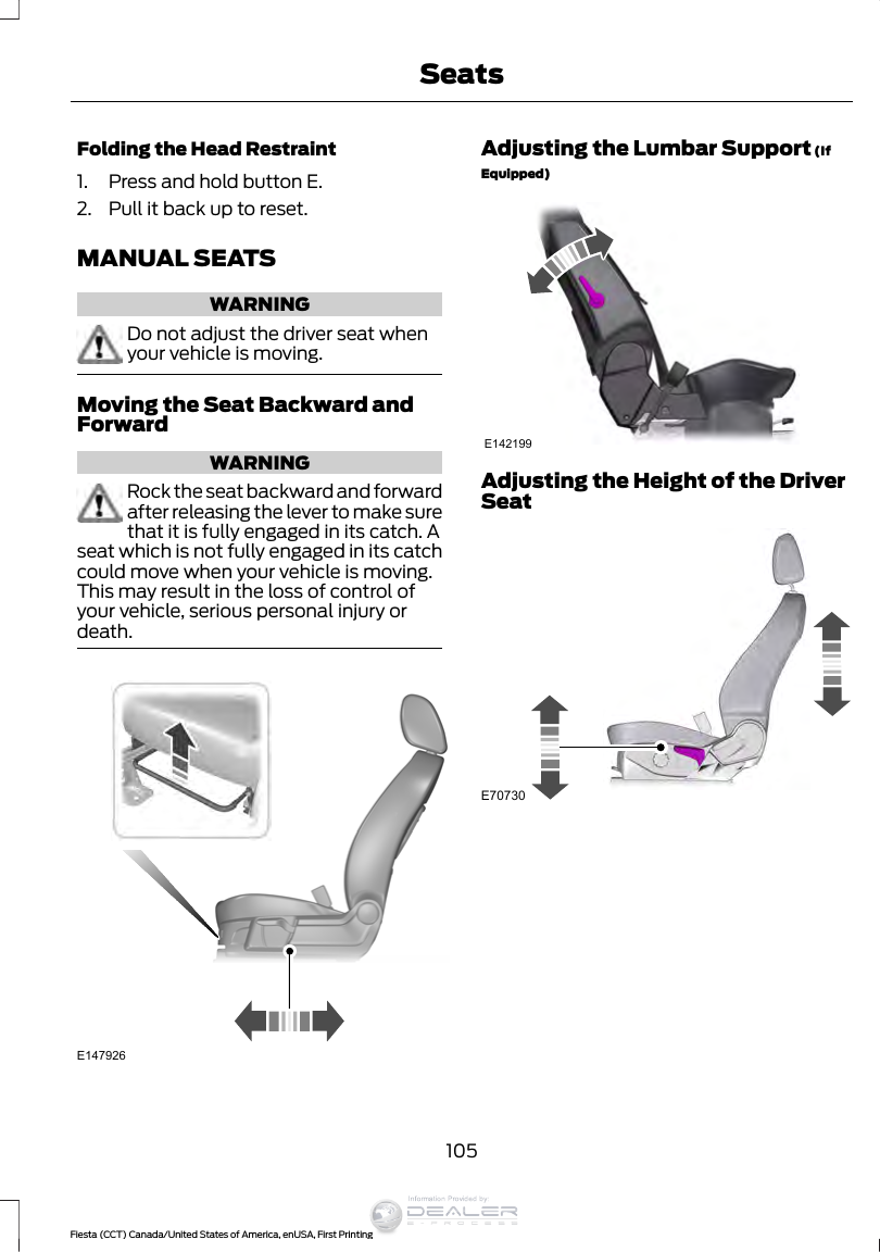 Folding the Head Restraint1. Press and hold button E.2. Pull it back up to reset.MANUAL SEATSWARNINGDo not adjust the driver seat whenyour vehicle is moving.Moving the Seat Backward andForwardWARNINGRock the seat backward and forwardafter releasing the lever to make surethat it is fully engaged in its catch. Aseat which is not fully engaged in its catchcould move when your vehicle is moving.This may result in the loss of control ofyour vehicle, serious personal injury ordeath.E147926Adjusting the Lumbar Support (IfEquipped)E142199Adjusting the Height of the DriverSeatE70730105Fiesta (CCT) Canada/United States of America, enUSA, First PrintingSeatsInformation Provided by: