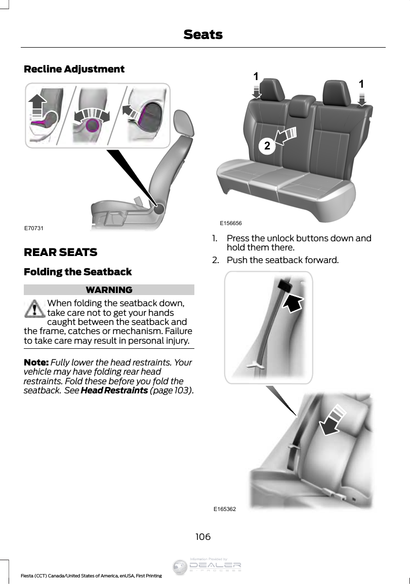 Recline AdjustmentE70731REAR SEATSFolding the SeatbackWARNINGWhen folding the seatback down,take care not to get your handscaught between the seatback andthe frame, catches or mechanism. Failureto take care may result in personal injury.Note: Fully lower the head restraints. Yourvehicle may have folding rear headrestraints. Fold these before you fold theseatback.  See Head Restraints (page 103).E1566562111. Press the unlock buttons down andhold them there.2. Push the seatback forward.E165362106Fiesta (CCT) Canada/United States of America, enUSA, First PrintingSeatsInformation Provided by: