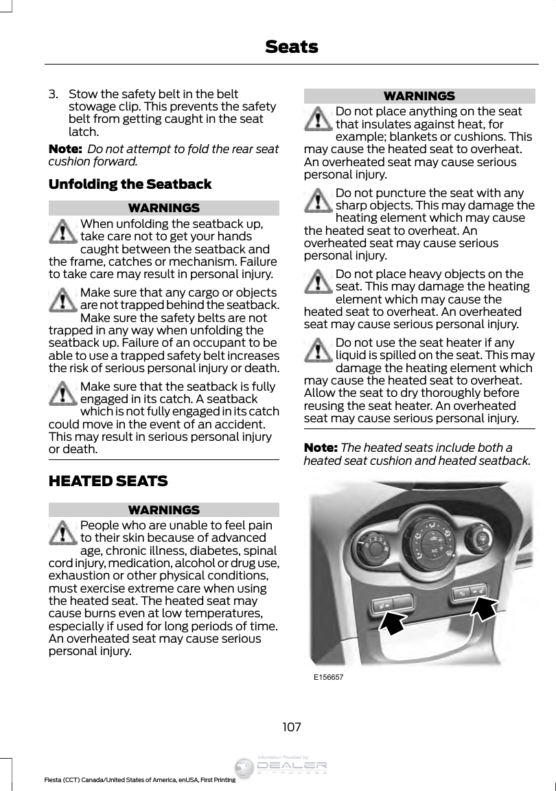 3. Stow the safety belt in the beltstowage clip. This prevents the safetybelt from getting caught in the seatlatch.Note:  Do not attempt to fold the rear seatcushion forward.Unfolding the SeatbackWARNINGSWhen unfolding the seatback up,take care not to get your handscaught between the seatback andthe frame, catches or mechanism. Failureto take care may result in personal injury.Make sure that any cargo or objectsare not trapped behind the seatback.Make sure the safety belts are nottrapped in any way when unfolding theseatback up. Failure of an occupant to beable to use a trapped safety belt increasesthe risk of serious personal injury or death.Make sure that the seatback is fullyengaged in its catch. A seatbackwhich is not fully engaged in its catchcould move in the event of an accident.This may result in serious personal injuryor death.HEATED SEATSWARNINGSPeople who are unable to feel painto their skin because of advancedage, chronic illness, diabetes, spinalcord injury, medication, alcohol or drug use,exhaustion or other physical conditions,must exercise extreme care when usingthe heated seat. The heated seat maycause burns even at low temperatures,especially if used for long periods of time.An overheated seat may cause seriouspersonal injury.WARNINGSDo not place anything on the seatthat insulates against heat, forexample; blankets or cushions. Thismay cause the heated seat to overheat.An overheated seat may cause seriouspersonal injury.Do not puncture the seat with anysharp objects. This may damage theheating element which may causethe heated seat to overheat. Anoverheated seat may cause seriouspersonal injury.Do not place heavy objects on theseat. This may damage the heatingelement which may cause theheated seat to overheat. An overheatedseat may cause serious personal injury.Do not use the seat heater if anyliquid is spilled on the seat. This maydamage the heating element whichmay cause the heated seat to overheat.Allow the seat to dry thoroughly beforereusing the seat heater. An overheatedseat may cause serious personal injury.Note: The heated seats include both aheated seat cushion and heated seatback.E156657107Fiesta (CCT) Canada/United States of America, enUSA, First PrintingSeatsInformation Provided by: