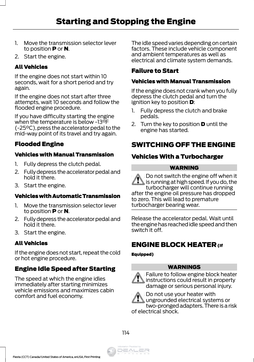 1. Move the transmission selector leverto position P or N.2. Start the engine.All VehiclesIf the engine does not start within 10seconds, wait for a short period and tryagain.If the engine does not start after threeattempts, wait 10 seconds and follow theflooded engine procedure.If you have difficulty starting the enginewhen the temperature is below -13°F(-25°C), press the accelerator pedal to themid-way point of its travel and try again.Flooded EngineVehicles with Manual Transmission1. Fully depress the clutch pedal.2. Fully depress the accelerator pedal andhold it there.3. Start the engine.Vehicles with Automatic Transmission1. Move the transmission selector leverto position P or N.2. Fully depress the accelerator pedal andhold it there.3. Start the engine.All VehiclesIf the engine does not start, repeat the coldor hot engine procedure.Engine Idle Speed after StartingThe speed at which the engine idlesimmediately after starting minimizesvehicle emissions and maximizes cabincomfort and fuel economy.The idle speed varies depending on certainfactors. These include vehicle componentand ambient temperatures as well aselectrical and climate system demands.Failure to StartVehicles with Manual TransmissionIf the engine does not crank when you fullydepress the clutch pedal and turn theignition key to position D:1. Fully depress the clutch and brakepedals.2. Turn the key to position D until theengine has started.SWITCHING OFF THE ENGINEVehicles With a TurbochargerWARNINGDo not switch the engine off when itis running at high speed. If you do, theturbocharger will continue runningafter the engine oil pressure has droppedto zero. This will lead to prematureturbocharger bearing wear.Release the accelerator pedal. Wait untilthe engine has reached idle speed and thenswitch it off.ENGINE BLOCK HEATER (IfEquipped)WARNINGSFailure to follow engine block heaterinstructions could result in propertydamage or serious personal injury.Do not use your heater withungrounded electrical systems ortwo-pronged adapters. There is a riskof electrical shock.114Fiesta (CCT) Canada/United States of America, enUSA, First PrintingStarting and Stopping the EngineInformation Provided by: