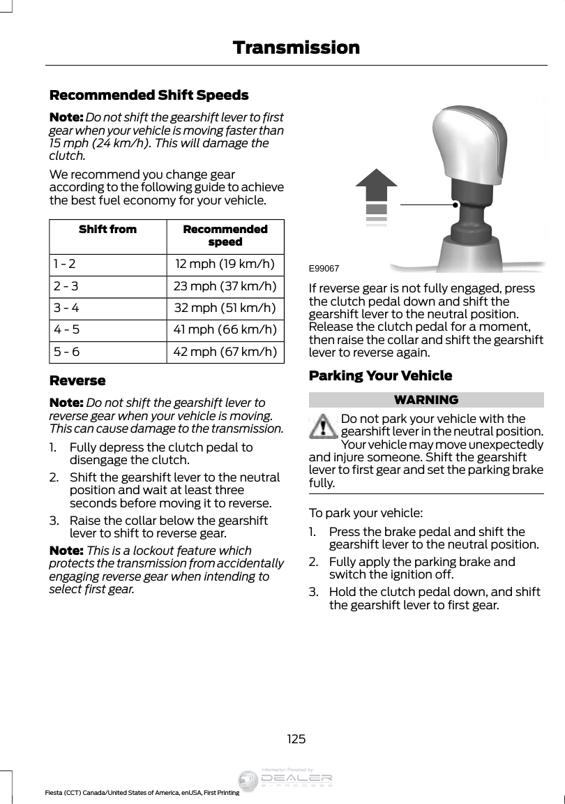 Recommended Shift SpeedsNote: Do not shift the gearshift lever to firstgear when your vehicle is moving faster than15 mph (24 km/h). This will damage theclutch.We recommend you change gearaccording to the following guide to achievethe best fuel economy for your vehicle.RecommendedspeedShift from12 mph (19 km/h)1 - 223 mph (37 km/h)2 - 332 mph (51 km/h)3 - 441 mph (66 km/h)4 - 542 mph (67 km/h)5 - 6ReverseNote: Do not shift the gearshift lever toreverse gear when your vehicle is moving.This can cause damage to the transmission.1. Fully depress the clutch pedal todisengage the clutch.2. Shift the gearshift lever to the neutralposition and wait at least threeseconds before moving it to reverse.3. Raise the collar below the gearshiftlever to shift to reverse gear.Note: This is a lockout feature whichprotects the transmission from accidentallyengaging reverse gear when intending toselect first gear.E99067If reverse gear is not fully engaged, pressthe clutch pedal down and shift thegearshift lever to the neutral position.Release the clutch pedal for a moment,then raise the collar and shift the gearshiftlever to reverse again.Parking Your VehicleWARNINGDo not park your vehicle with thegearshift lever in the neutral position.Your vehicle may move unexpectedlyand injure someone. Shift the gearshiftlever to first gear and set the parking brakefully.To park your vehicle:1. Press the brake pedal and shift thegearshift lever to the neutral position.2. Fully apply the parking brake andswitch the ignition off.3. Hold the clutch pedal down, and shiftthe gearshift lever to first gear.125Fiesta (CCT) Canada/United States of America, enUSA, First PrintingTransmissionInformation Provided by: