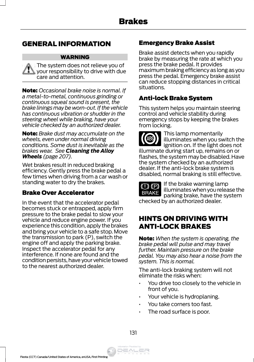 GENERAL INFORMATIONWARNINGThe system does not relieve you ofyour responsibility to drive with duecare and attention.Note: Occasional brake noise is normal. Ifa metal-to-metal, continuous grinding orcontinuous squeal sound is present, thebrake linings may be worn-out. If the vehiclehas continuous vibration or shudder in thesteering wheel while braking, have yourvehicle checked by an authorized dealer.Note: Brake dust may accumulate on thewheels, even under normal drivingconditions. Some dust is inevitable as thebrakes wear.  See Cleaning the AlloyWheels (page 207).Wet brakes result in reduced brakingefficiency. Gently press the brake pedal afew times when driving from a car wash orstanding water to dry the brakes.Brake Over AcceleratorIn the event that the accelerator pedalbecomes stuck or entrapped, apply firmpressure to the brake pedal to slow yourvehicle and reduce engine power. If youexperience this condition, apply the brakesand bring your vehicle to a safe stop. Movethe transmission to park (P), switch theengine off and apply the parking brake.Inspect the accelerator pedal for anyinterference. If none are found and thecondition persists, have your vehicle towedto the nearest authorized dealer.Emergency Brake AssistBrake assist detects when you rapidlybrake by measuring the rate at which youpress the brake pedal. It providesmaximum braking efficiency as long as youpress the pedal. Emergency brake assistcan reduce stopping distances in criticalsituations.Anti-lock Brake SystemThis system helps you maintain steeringcontrol and vehicle stability duringemergency stops by keeping the brakesfrom locking.This lamp momentarilyilluminates when you switch theignition on. If the light does notilluminate during start up, remains on orflashes, the system may be disabled. Havethe system checked by an authorizeddealer. If the anti-lock brake system isdisabled, normal braking is still effective.E144522If the brake warning lampilluminates when you release theparking brake, have the systemchecked by an authorized dealer.HINTS ON DRIVING WITHANTI-LOCK BRAKESNote: When the system is operating, thebrake pedal will pulse and may travelfurther. Maintain pressure on the brakepedal. You may also hear a noise from thesystem. This is normal.The anti-lock braking system will noteliminate the risks when:•You drive too closely to the vehicle infront of you.•Your vehicle is hydroplaning.•You take corners too fast.•The road surface is poor.131Fiesta (CCT) Canada/United States of America, enUSA, First PrintingBrakesInformation Provided by: